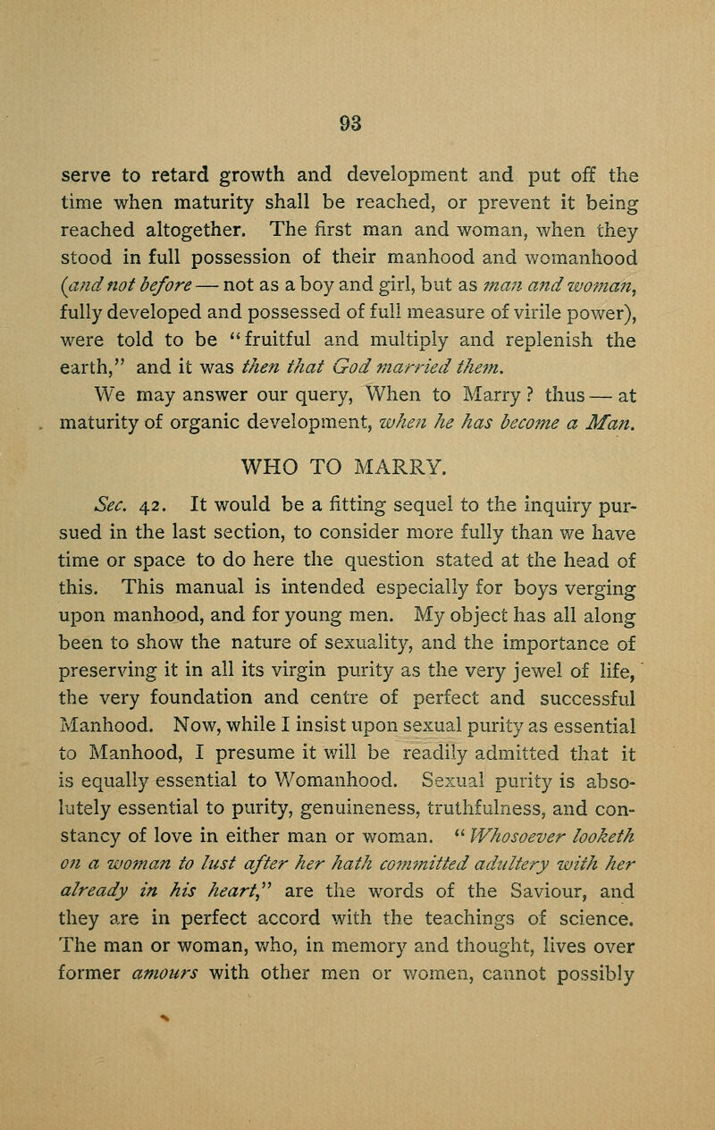 serve to retard growth and development and put off the time when maturity shall be reached, or prevent it being reached altogether. The first man and woman, when they stood in full possession of their manhood and womanhood {and not before — not as a boy and girl, but as mail and woman, fully developed and possessed of full measure of virile power), were told to be ''fruitful and multiply and replenish the earth, and it was then that God married the?n. We may answer our query. When to Marry ? thus — at maturity of organic development, when he has become a Man. WHO TO MARRY. Sec, 42. It would be a fitting sequel to the inquiry pur- sued in the last section, to consider more fully than we have time or space to do here the question stated at the head of this. This manual is intended especially for boys verging upon manhood, and for young men. My object has all along been to show the nature of sexuality, and the importance of preserving it in all its virgin purity as the very jewel of life,' the very foundation and centre of perfect and successful Manhood. Now, while I insist upon sexual purity as essential to Manhood, I presume it will be readily admitted that it is equally essential to Womanhood. Sexual purity is abso- lutely essential to purity, genuineness, truthfulness, and con- stancy of love in either man or woman. *' Whosoever looketh 071 a woman to lust after her hath committed adultery with her already in his heart,^^ are the words of the Saviour, and they a.re in perfect accord with the teachings of science. The man or woman, v/ho, in memory and thought, lives over former amours with other men or women, cannot possibly