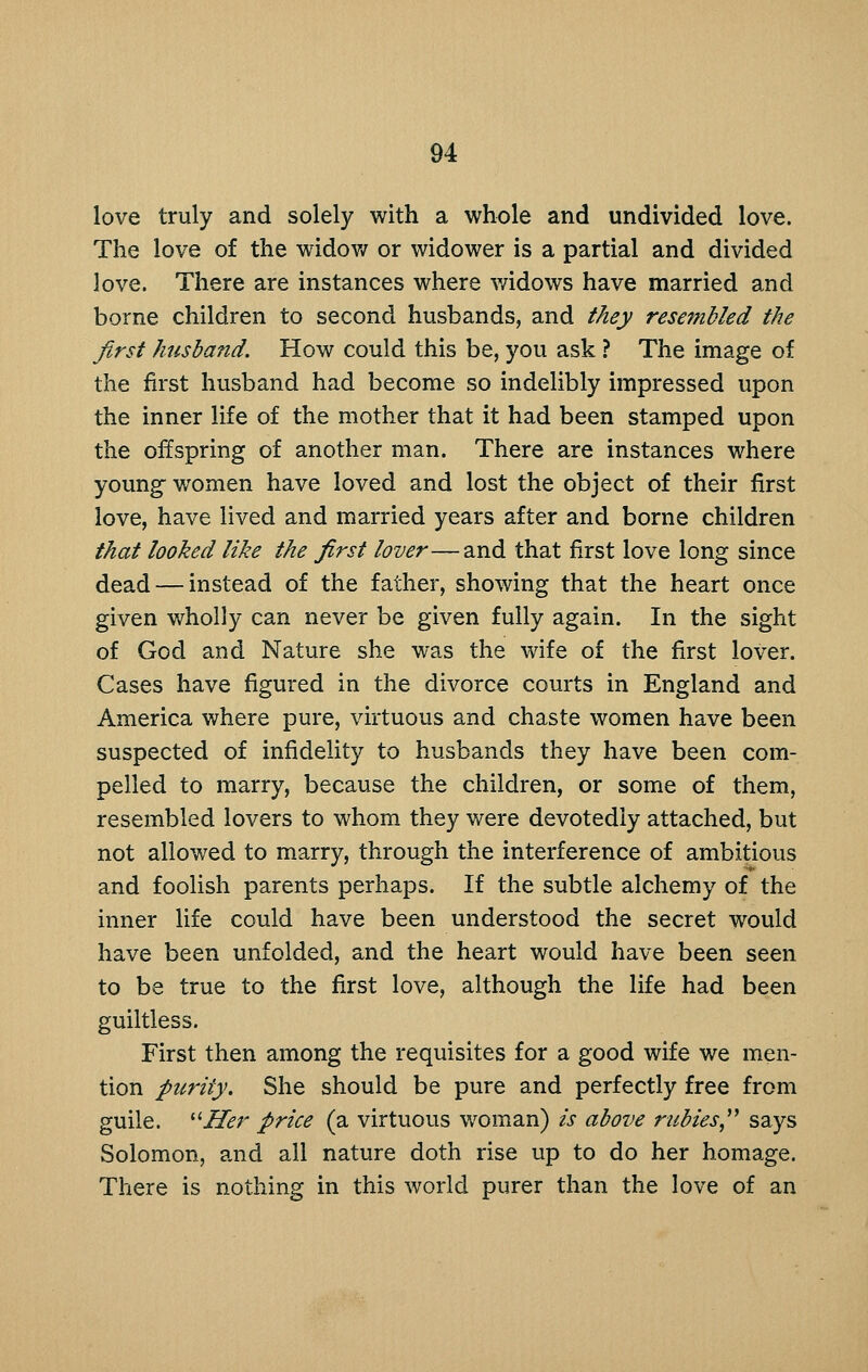 love truly and solely with a whole and undivided love. The love of the widov/ or widower is a partial and divided love. There are instances where widows have married and borne children to second husbands, and they resembled the first husbafid. How could this be, you ask ? The image of the first husband had become so indelibly impressed upon the inner life of the mother that it had been stamped upon the offspring of another man. There are instances where young women have loved and lost the object of their first love, have lived and married years after and borne children that looked like the first lover—and that first love long since dead — instead of the father, showing that the heart once given v/holly can never be given fully again. In the sight of God and Nature she was the wife of the first lover. Cases have figured in the divorce courts in England and America where pure, virtuous and chaste women have been suspected of infidelity to husbands they have been com- pelled to marry, because the children, or some of them, resembled lovers to whom they were devotedly attached, but not allowed to marry, through the interference of ambitious and foolish parents perhaps. If the subtle alchemy of the inner life could have been understood the secret would have been unfolded, and the heart would have been seen to be true to the first love, although the life had been guiltless. First then among the requisites for a good wife we men- tion purity. She should be pure and perfectly free from guile. '^Her price (a virtuous woman) is above rubies,^^ says Solomon, and all nature doth rise up to do her homage. There is nothing in this world purer than the love of an