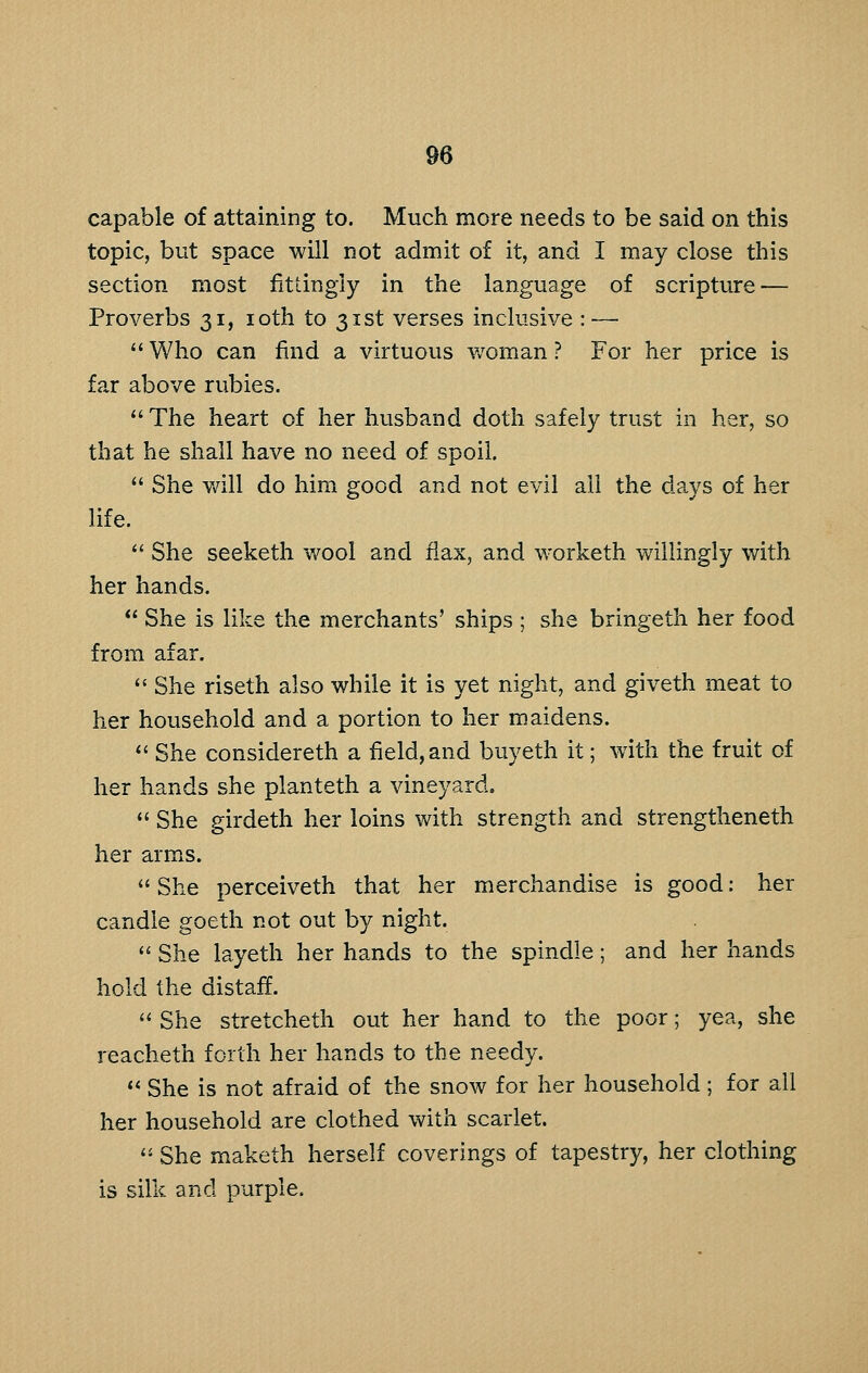 capable of attaining to. Much more needs to be said on this topic, but space will not admit of it, and I may close this section most fittingly in the language of scripture — Proverbs 31, loth to 31st verses inclusive : —  Who can find a virtuous v/oman ? For her price is far above rubies.  The heart of her husband doth safely trust in her, so that he shall have no need of spoil.  She will do him good and not evil all the days of her life.  She seeketh wool and flax, and worketh willingly with her hands.  She is like the merchants' ships ; she bringeth her food from afar.  She riseth also while it is yet night, and giveth meat to her household and a portion to her maidens.  She considereth a field, and buyeth it; with the fruit of her hands she planteth a vineyard.  She girdeth her loins with strength and strengtheneth her arms.  She perceiveth that her merchandise is good: her candle goeth not out by night.  She layeth her hands to the spindle; and her hands hold the distaff.  She stretcheth out her hand to the poor; yea, she reacheth forth her hands to the needy. *< She is not afraid of the snow for her household; for all her household are clothed with scarlet. ''- She maketh herself coverings of tapestry, her clothing is silk and purple.