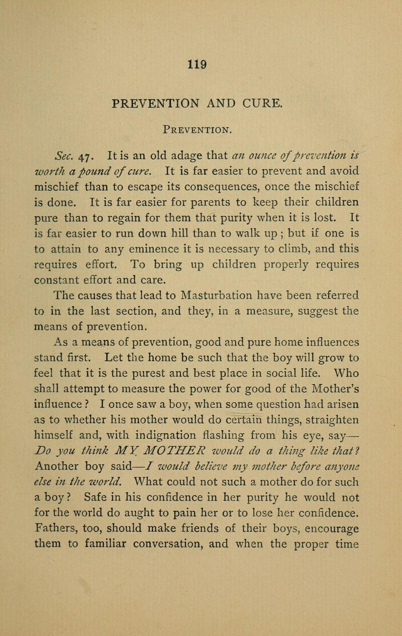 PREVENTION AND CURE. Prevention. Sec, 47. It is an old adage that an ounce of prevention is worth a pound of cure. It is far easier to prevent and avoid mischief than to escape its consequences, once the mischief is done. It is far easier for parents to keep their children pure than to regain for them that purity when it is lost. It is far easier to run down hill than to walk up ; but if one is to attain to any eminence it is necessary to climb, and this requires effort. To bring up children properly requires constant effort and care. The causes that lead to Masturbation have been referred to in the last section, and they, in a measure, suggest the means of prevention. As a means of prevention, good and pure home influences stand first. Let the home be such that the boy will grow to feel that it is the purest and best place in social life. Who shall attempt to measure the power for good of the Mother's influence ? I once saw a boy, when some question had arisen as to whether his mother would do certain things, straighten himself and, with indignation flashing from his eye, say— Do you think MY MOTHER would do a thi?tg like that? Another boy said—/ would believe my mother before anyone else in the world. What could not such a mother do for such a boy ? Safe in his confidence in her purity he would not for the world do aught to pain her or to lose her confidence. Fathers, too, should make friends of their boys, encourage them to familiar conversation, and when the proper time