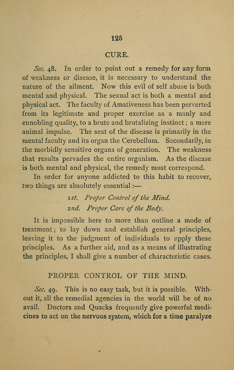 126 CURE. Sec. 48. In order to point out a remedy for any form of weakness or disease, it is necessary to understand the nature of the ailment. Now this evil of self abuse is both mental and physical. The sexual act is both a mental and physical act. The faculty of Amativeness has been perverted from its legitimate and proper exercise as a manly and ennobling quality, to a brute and brutalizing instinct; a mere animal impulse. The seat of the disease is primarily in the mental faculty and its organ the Cerebellum. Secondarily, in the morbidly sensitive organs of generation. The weakness that results pervades the entire organism. As the disease is both mental and physical, the remedy must correspond. In order for anyone addicted to this habit to recover, two things are absolutely essential :— I St. Proper Control of the Mind. 2nd. Proper Care of the Body. It is impossible here to more than outline a mode of treatment; to lay down and establish general principles, leaving it to the judgment of individuals to apply these principles. As a further aid, and as a means of illustrating the principles, I shall give a number of characteristic cases. PROPER CONTROL OF THE MIND. Sec. 49. This is no easy task, but it is possible. With- out it, all the remedial agencies in the world will be of no avail. Doctors and Quacks frequently give powerful medi- cines to act on the nervous system, which for a time paralyze