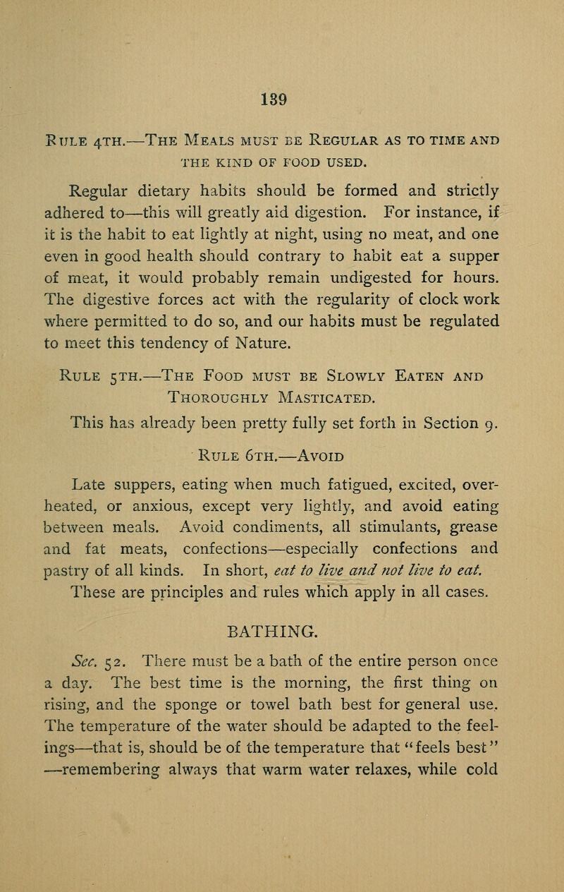 189 BuLE 4TH.—The Meals must be Regular as to time and THE KIND OF FOOD USED. Regular dietary habits should be formed and strictly adhered to—this will greatly aid digestion. For instance, if it is the habit to eat lightly at night, using no meat, and one even in good health should contrary to habit eat a supper of meat, it would probably remain undigested for hours. The digestive forces act with the regularity of clock work where permitted to do so, and our habits must be regulated to meet this tendency of Nature. Rule 5TH.—The Food must be Slowly Eaten and Thoroughly Masticated. This has already been pretty fully set forth in Section 9. Rule 6th.—Avoid Late suppers, eating when much fatigued, excited, over- heated, or anxious, except very lightly, and avoid eating between meals. Avoid condiments, all stimulants, grease and fat meats, confections—especially confections and pastry of all kinds. In short, eat to live and not live to eat. These are principles and rules which apply in all cases. BATHING. Sec. 52. There must be a bath of the entire person once a day. The best time is the morning, the first thing on rising, and the sponge or towel bath best for general use. The temperature of the water should be adapted to the feel- ings—that is, should be of the temperature that feels best —remembering always that warm water relaxes, while cold