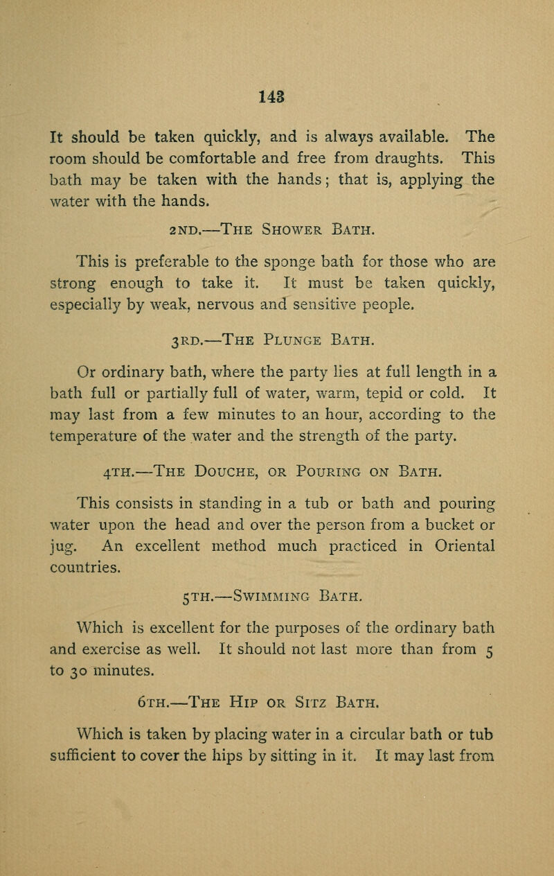 148 It should be taken quickly, and is always available. The room should be comfortable and free from draughts. This bath may be taken with the hands; that is, applying the water with the hands. 2ND.~The Shower Bath. This is preferable to the sponge bath for those who are strong enough to take it. It must be taken quickly, especially by weak, nervous and sensitive people. 3Ps.D.—The Plunge Bath. Or ordinary bath, where the party lies at full length in a bath full or partially full of water, warm, tepid or cold. It may last from a few minutes to an hour, according to the temperature of the water and the strength of the party. 4TH.—The Douche, or Pouring on Bath. This consists in standing in a tub or bath and pouring water upon the head and over the person from a bucket or jug. An excellent method much practiced in Oriental countries. 5TH.—Swimming Bath. Which is excellent for the purposes of the ordinary bath and exercise as well. It should not last more than from 5 to 30 minutes. 6th.—The Hip or Sitz Bath. Which is taken by placing water in a circular bath or tub sufficient to cover the hips by sitting in it. It may last from