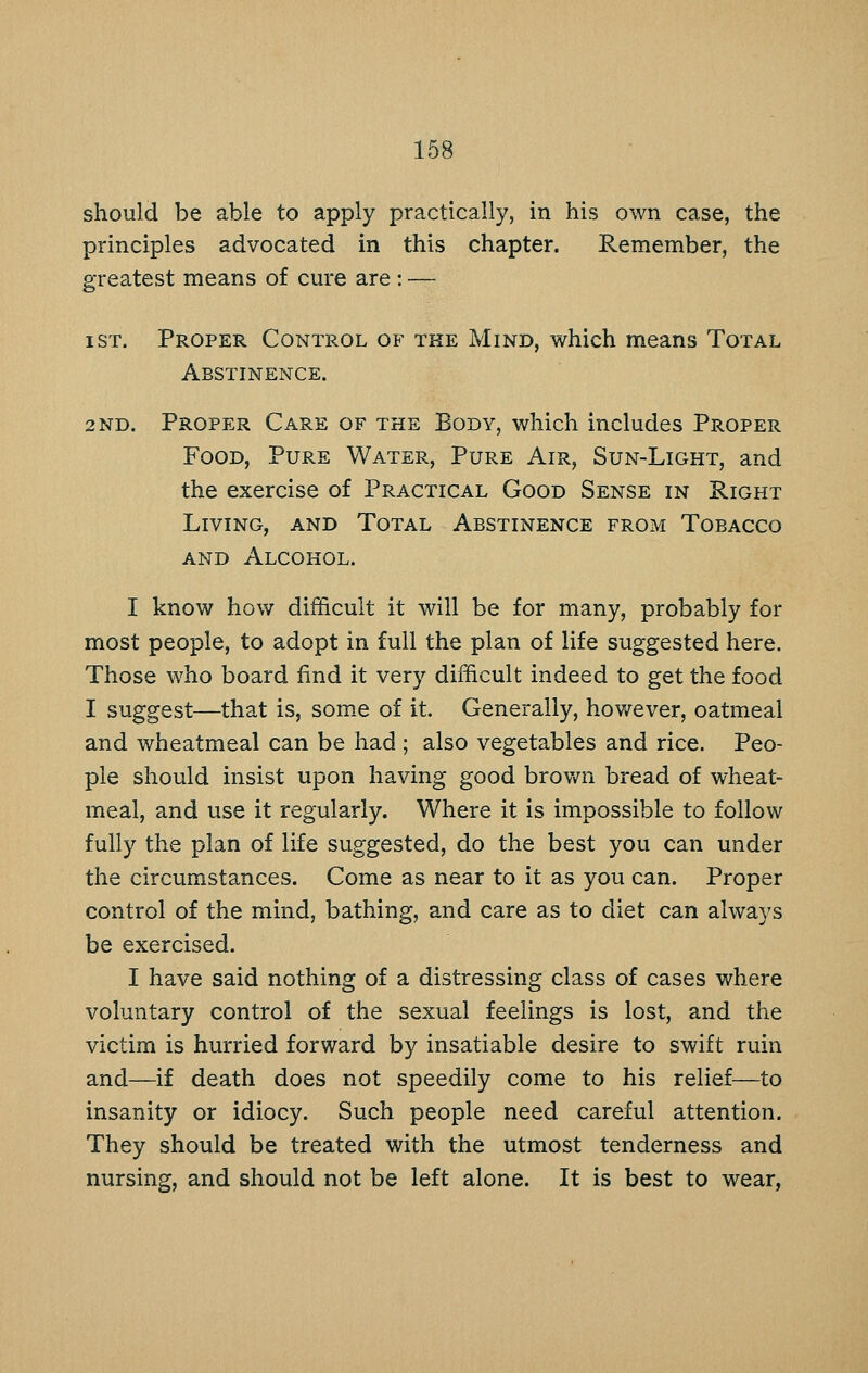 should be able to apply practically, in his own case, the principles advocated in this chapter. Remember, the greatest means of cure are : — I ST. Proper Control of the Mind, which means Total Abstinence. 2ND. Proper Care of the Body, which includes Proper Food, Pure Water, Pure Air, Sun-Light, and the exercise of Practical Good Sense in Right Living, and Total Abstinence from Tobacco and Alcohol. I know how difficult it will be for many, probably for most people, to adopt in full the plan of life suggested here. Those who board find it very difficult indeed to get the food I suggest—that is, som^e of it. Generally, hov/ever, oatmeal and wheatmeal can be had ; also vegetables and rice. Peo- ple should insist upon having good brown bread of wheat- meal, and use it regularly. Where it is impossible to follow fully the plan of life suggested, do the best you can under the circumstances. Come as near to it as you can. Proper control of the mind, bathing, and care as to diet can always be exercised. I have said nothing of a distressing class of cases where voluntary control of the sexual feelings is lost, and the victim is hurried forward by insatiable desire to swift ruin and—if death does not speedily come to his relief—to insanity or idiocy. Such people need careful attention. They should be treated with the utmost tenderness and nursing, and should not be left alone. It is best to wear,