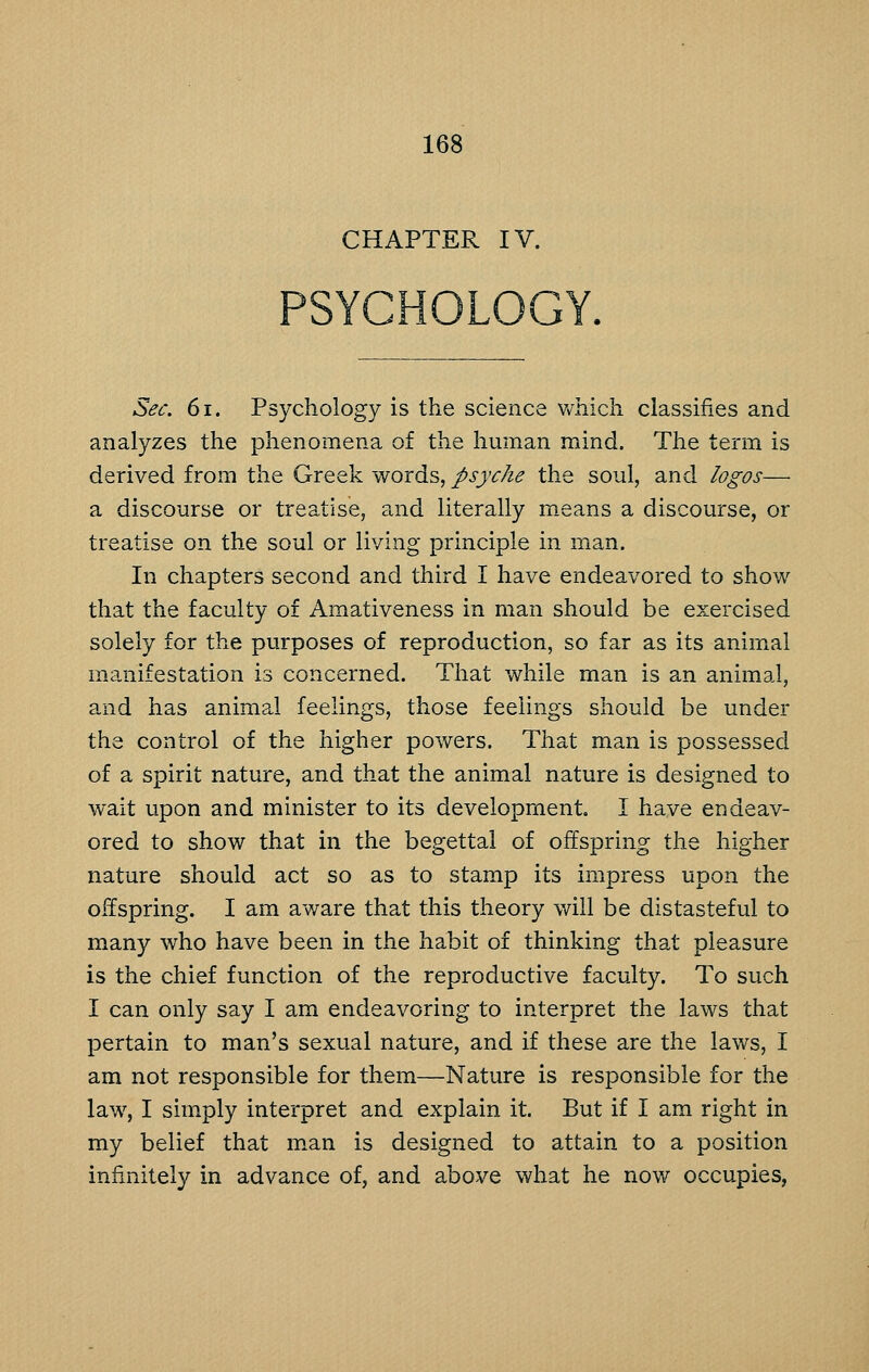 CHAPTER IV. PSYCHOLOGY. Sec. 61. Psychology is the science v/hich classifies and analyzes the phenomena of the human mind. The term is derived from the Greek words, psyche the soul, and logos— a discourse or treatise, and literally means a discourse, or treatise on the soul or living principle in man. In chapters second and third I have endeavored to show that the faculty of Amativeness in man should be exercised solely for the purposes of reproduction, so far as its animal manifestation is concerned. That while man is an animal, and has animal feelings, those feelings should be under the control of the higher powers. That man is possessed of a spirit nature, and that the animal nature is designed to wait upon and minister to its development I have endeav- ored to show that in the begettal of offspring the higher nature should act so as to stamp its impress upon the offspring. I am aware that this theory will be distasteful to many who have been in the habit of thinking that pleasure is the chief function of the reproductive faculty. To such I can only say I am endeavoring to interpret the laws that pertain to man's sexual nature, and if these are the laws, I am not responsible for them—Nature is responsible for the law, I simply interpret and explain it. But if I am right in my belief that m.an is designed to attain to a position infinitely in advance of, and above what he now occupies,