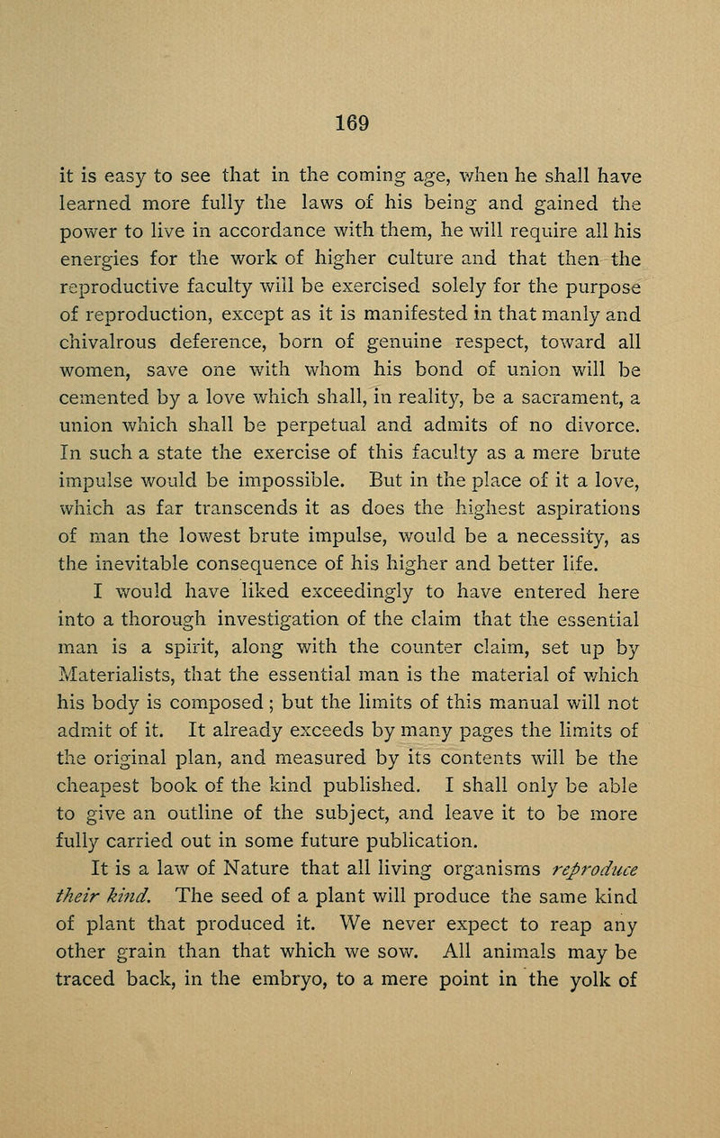 it is easy to see that in the coming age, when he shall have learned more fully the laws of his being and gained the power to live in accordance with them, he will require all his energies for the v/ork of higher culture and that then the reproductive faculty will be exercised solely for the purpose of reproduction, except as it is manifested in that manly and chivalrous deference, born of genuine respect, toward all women, save one with whom his bond of union will be cemented by a love which shall, in reality, be a sacrament, a union Vv^hich shall be perpetual and admits of no divorce. In such a state the exercise of this faculty as a mere brute impulse would be impossible. But in the place of it a love, which as far transcends it as does the highest aspirations of man the lov/est brute impulse, would be a necessity, as the inevitable consequence of his higher and better life. I would have liked exceedingly to have entered here into a thorough investigation of the claim that the essential man is a spirit, along with the counter claim, set up by Materialists, that the essential man is the material of v/hich his body is com.posed; but the limits of this manual will not admit of it. It already exceeds by many pages the limits of the original plan, and measured by its contents will be the cheapest book of the kind published, I shall only be able to give an outline of the subject, and leave it to be more fully carried out in some future publication. It is a lav/ of Nature that all living organisms reproduce their kind. The seed of a plant will produce the same kind of plant that produced it. We never expect to reap any other grain than that which we sow. All animals may be traced back, in the embryo, to a mere point in the yolk of