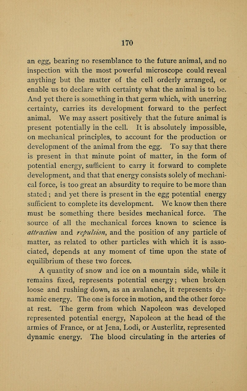 an egg, bearing no resemblance to the future animal, and no inspection with the most powerful microscope could reveal anything but the matter of the cell orderly arranged, or enable us to declare with certainty what the animal is to be. And yet there is something in that germ which, with unerring certainty, carries its development forward to the perfect animal. We may assert positively that the future animal is present potentially in the cell. It is absolutely impossible, on mechanical principles, to account for the production or development of the animal from the egg. To say that there is present in that minute point of matter, in the form of potential energy, sufficient to carry it forward to complete development, and that that energy consists solely of mechani- cal force, is too great an absurdity to require to be more than stated; and yet there is present in the egg potential energy sufficient to complete its development. We know then there must be something there besides mechanical force. The source of all the mechanical forces known to science is attraction and repulsion, and the position of any particle of matter, as related to other particles with which it is asso- ciated, depends at any moment of time upon the state of equilibrium of these two forces. A quantity of snow and ice on a mountain side, while it remains fixed, represents potential energy; when broken loose and rushing down, as an avalanche, it represents d}^- namic energy. The one is force in motion, and the other force at rest. The germ from which Napoleon was developed represented potential energy. Napoleon at the head of the armies of France, or at Jena, Lodi, or Austerlitz, represented dynamic energy. The blood circulating in the arteries of