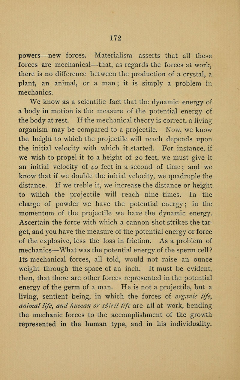 powers—new forces. Materialism asserts that all these forces are mechanical—that, as regards the forces at work, there is no difference between the production of a crystal, a plant, an animal, or a man; it is simply a problem in mechanics. We know as a scientific fact that the dynamic energy of a body in motion is the measure of the potential energy of the body at rest. If the mechanical theory is correct, a living organism may be compared to a projectile. Nov/, we know the height to which the projectile will reach depends upon the initial velocity with which it started. For instance, if we wish to propel it to a height of 20 feet, we must give it an initial velocity of 40 feet in a second of time; and we know that if we double the initial velocity, we quadruple the distance. If we treble it, we increase the distance or height to which the projectile will reach nine times. In the charge of powder v/e have the potential energy; in the momentum of the projectile we have the dynamic energy. Ascertain the force with which a cannon shot strikes the tar- get, and you have the measure of the potential energy or force of the explosive, less the loss in friction. As a problem of mechanics—What was the potential energy of the sperm cell ? Its mechanical forces, all told, would not raise an ounce weight through the space of an inch. It must be evident, then, that there are other forces represented in the potential energy of the germ of a man. He is not a projectile, but a living, sentient being, in which the forces of organic life, animal life, and human or spirit life are all at work, bending the mechanic forces to the accomplishment of the growth represented in the human type, and in his individuality.