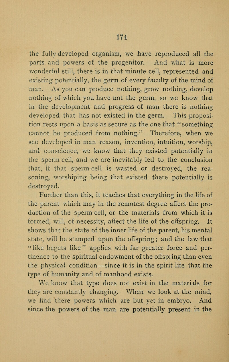 the fully-developed organism, we have reproduced all the parts and powers of the progenitor. And what is more wonderful still, there is in that minute cell, represented and existing potentially, the germ of every faculty of the mind of man. As you can produce nothing, grow nothing, develop nothing of which you have not the germ, so we know that in the development and progress of man there is nothing developed that has not existed in the germ. This proposi- tion rests upon a basis as secure as the one that something cannot be produced from nothing. Therefore, when v^e see developed in man reason, invention, intuition, worship, and conscience, v/e know that they existed potentially in the sperm-cell, and we are inevitably led to the conclusion that, if that sperm-cell is v/asted or destroyed, the rea- soning, worshiping being that existed there potentially is destroyed. Further than this, it teaches that everything in the life of the parent which may in the remotest degree affect the pro- duction of the sperm-ceil, or the materials from which it is formed, will, of necessity, affect the life of the offspring. It shows that the state of the inner life of the parent, his mental state, will be stamped upon the offspring; and the law that like begets like applies with far greater force and per- tinence to the spiritual endowment of the offspring than even the physical condition—since it is in the spirit life that the type of humanity and of manhood exists. We know that type does not exist in the materials for they are constantly changing. When we look at the mind, we find 'there powers which are but yet in embryo. And since the powers of the man are potentially present in the