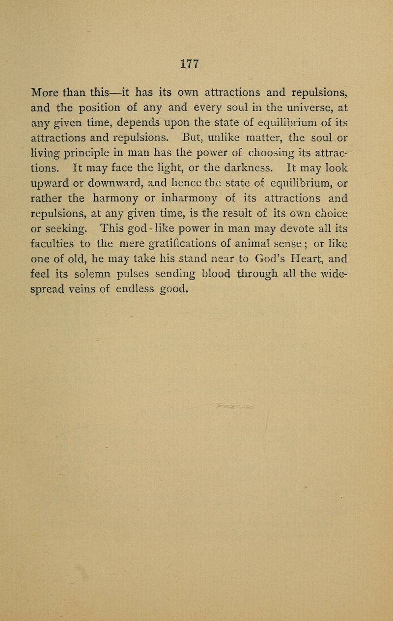 More than this—it has its own attractions and repulsions, and the position of any and every soul in the universe, at any given time, depends upon the state of equilibrium of its attractions and repulsions. But, unlike matter, the soul or living principle in man has the power of choosing its attrac- tions. It may face the light, or the darkness. It may look upward or downward, and hence the state of equilibrium, or rather the harmony or inharmony of its attractions and repulsions, at any given time, is the result of its own choice or seeking. This god - like power in man may devote all its faculties to the mere gratifications of animal sense; or like one of old, he may take his stand near to God's Heart, and feel its solemn pulses sending blood through all the wide- spread veins of endless good.