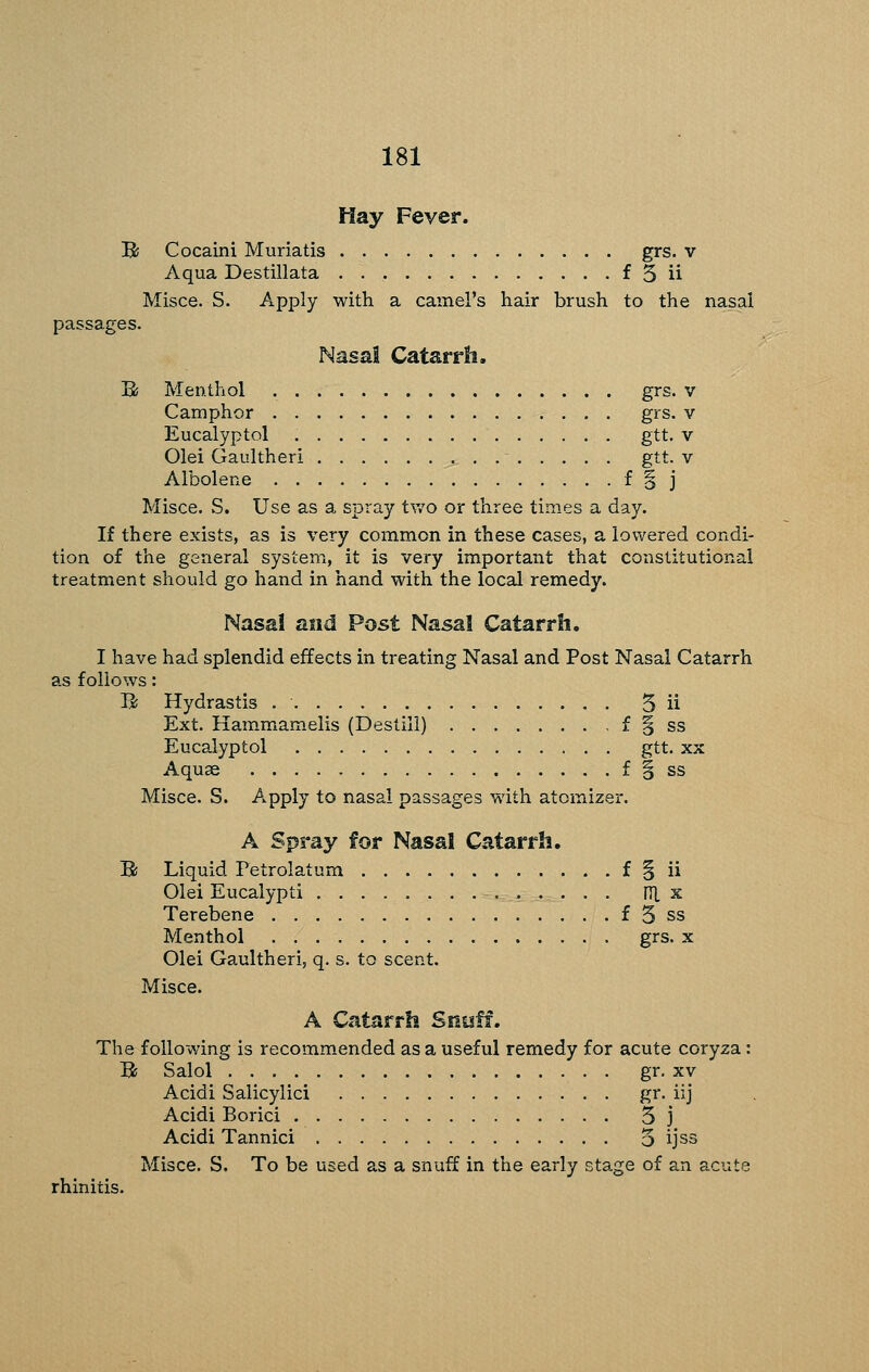 Hay Fever. B Cocaini Muriatis grs. v Aqua Destillata f 3 ii Misce. S. Apply with a camel's hair brush to the nasal passages. Nasal Catarrh. B Menthol grs. v Camphor grs. v Eucalyptol gtt. v Olei Gaultheri gtt. v Albolene f o j Misce. S. Use as a spray tv/o or three times a day. If there exists, as is very common in these cases, a lowered condi- tion of the general system, it is very important that constitutional treatment should go hand in hand with the local remedy. Nasai and Post Nasal Catarrh, I have had splendid effects in treating Nasal and Post Nasal Catarrh as follows: Ik Hydrastis 5 ii Ext. Hammamelis (Destill) f § ss Eucalyptol gtt. xx Aquae f § ss Misce. S. Apply to nasal passages with atomizei-. A Spray for Nasal Catarrh. B Liquid Petrolatum f § ii Olei Eucalypti iTL x Terebene f 5 ss Menthol grs. x Olei Gaultheri, q. s. to scent. Misce. A Catarrh Snuff. The following is recommended as a useful remedy for acute coryza: B Salol gr. XV Acidi Salicylic! S^. iij Acidi Borici 5 j Acidi Tannici 5 ijss Misce. S. To be used as a snuff in the early stage of an acute rhinitis.