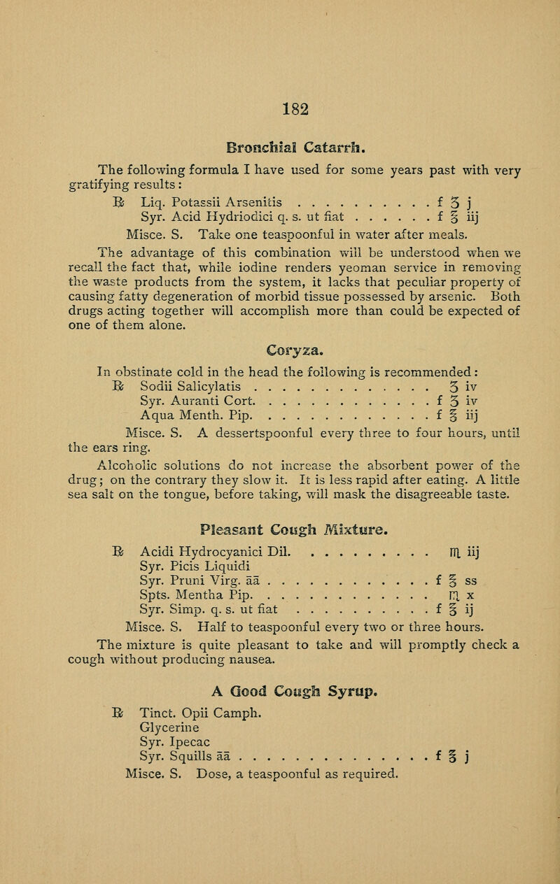 Bronchial Catarrh. The following formula I have used for some years past with very gratifying results: B Liq. Potassii Arsenids f 5 j Syr. Acid Hydriodici q. s. ut iiat f § iij Misce. S. Take one teaspoonfui in water after meals. The advantage of this combination will be understood when we recall the fact that, while iodine renders yeoman service in removing the waste products from the system, it lacks that peculiar property of causing fatty degeneration of morbid tissue possessed by arsenic. Both drugs acting together will accomplish more than could be expected of one of them alone. Coryza. In obstinate cold in the head the following is recommended: Bj Sodii Salicylatis 3 iv Syr. Auranti Cort f 3 iv Aqua Menth. Pip f § iij Misce. S. A dessertspoonful every three to four hours, until the ears ring. Alcoholic solutions do not increase the absorbent power of the drug; on the contrary they slow it. It is less rapid after eating. A little sea salt on the tongue, before taking, will mask the disagreeable taste. Pleasant Cowgh Nilxture, B; Acidi Hydrocyanic! Dil HI iij Syr. Picis Liquid! Syr. Pruni Virg. aa . . f § ss Spts. Mentha Pip. . ITI x Syr. Simp. q. s. ut fiat f § ij Misce. S. Half to teaspoonfui every two or three hours. The mixture is quite pleasant to take and will promptly check a cough without producing nausea. A Good Cough Syrup. B Tinct. Opii Camph. Glycerine Syr. Ipecac Syr. Squills aa ^ § j Misce. S. Dose, a teaspoonfui as required.