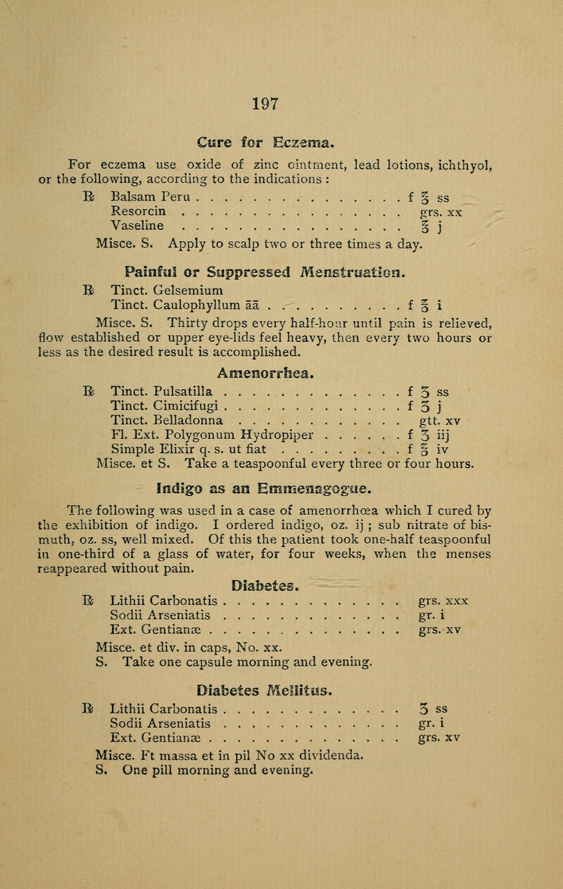 Cisre for Eczsma. For eczema use oxide of zinc ointment, lead lotions, ichthyol, or the following, according to the indications : R Balsam Peru f § ss Resorcin grs. xx Vaseline § j Misce. S. Apply to scalp two or three times a day. Painful or Suppressed Menstruation. B Tinct. Gelsemium Tinct. Caulophyllum aa f 3 i Misce. S. Thirty drops every half-hour until pain is relieved, flow established or upper eye-lids feel heavy, then every two hours or less as the desired result is accomplished. Amenorrhea. B Tinct. Pulsatilla f 5 ss Tinct. Cimicifugi f 3 j Tinct. Belladonna gtt. xv Fl. Ext. Polygonum Hydropiper f 5 iij Simple Elixir q. s. ut fiat f o iv Misce. et S. Take a teaspoonful every three or four hours. Indigo as an Emmenagogiie. The following was used in a case of amenorrhcea which I cured by the exhibition of indigo. I ordered indigo, oz. ij ; sub nitrate of bis- muth, oz. ss, well mixed. Of this the patient took one-half teaspoonful in one-third of a glass of water, for four weeks, when the menses reappeared without pain. Diabetes. B; Lithii Carbonatis grs. xxx Sodii Arseniatis gr. i Ext. Gentiange grs. xv Misce. et div. in caps. No. xx. S. Take one capsule morning and evening. Diabetes Mellitus. B Lithii Carbonatis 3 ss Sodii Arseniatis gr. i Ext. Gentianae grs. xv Misce. Ft massa et in pil No xx dividenda. S. One pill morning and evening.