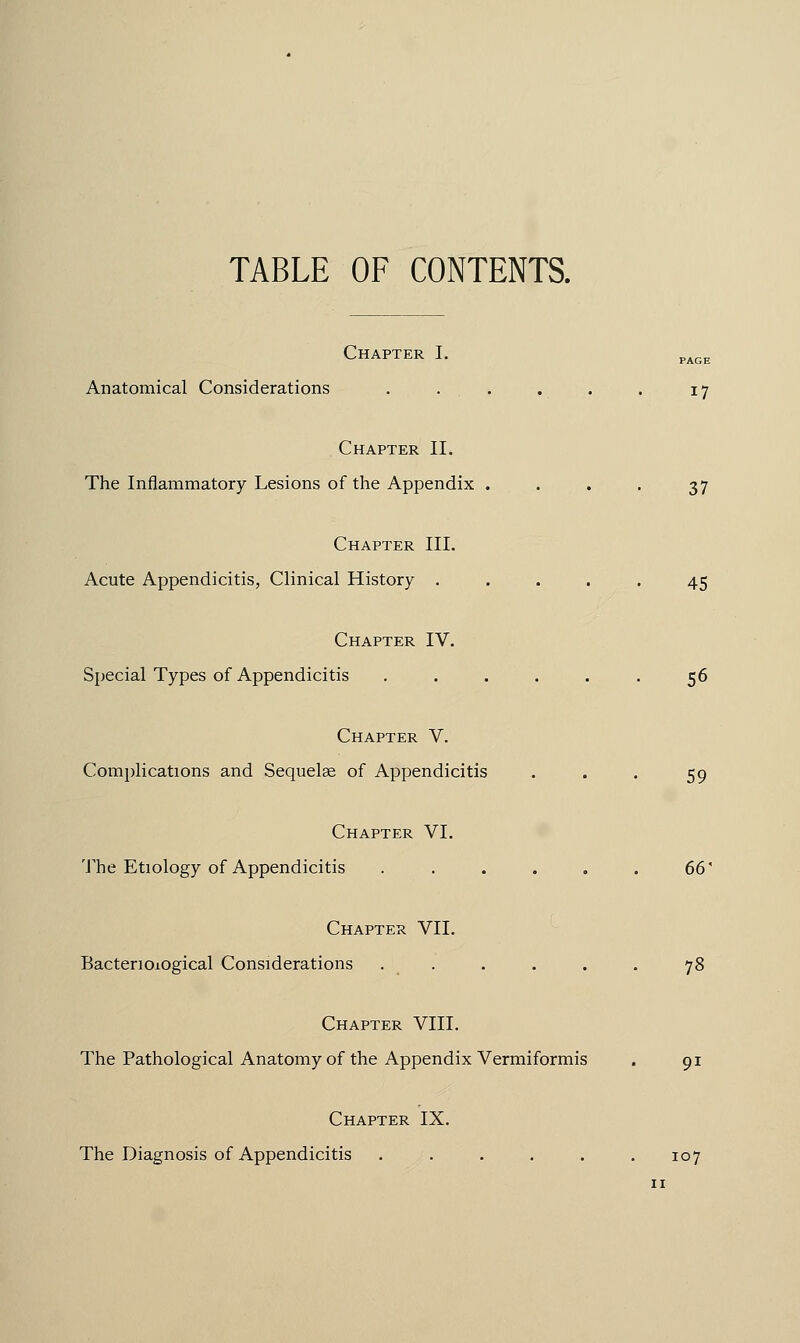 TABLE OF CONTENTS. Chapter I. Anatomical Considerations . . . . . . 17 Chapter II. The Inflammatory Lesions of the Appendix . . . . 37 Chapter III. Acute Appendicitis, Clinical History ..... 45 Chapter IV. Special Types of Appendicitis ...... 56 Chapter V. Complications and Sequelae of Appendicitis . . . 59 Chapter VI. The Etiology of Appendicitis . . . . . . 66 Chapter VII. Bacteriological Considerations . . . . . 78 Chapter VIII. The Pathological Anatomy of the Appendix Vermiformis . 91 Chapter IX. The Diagnosis of Appendicitis ...... 107