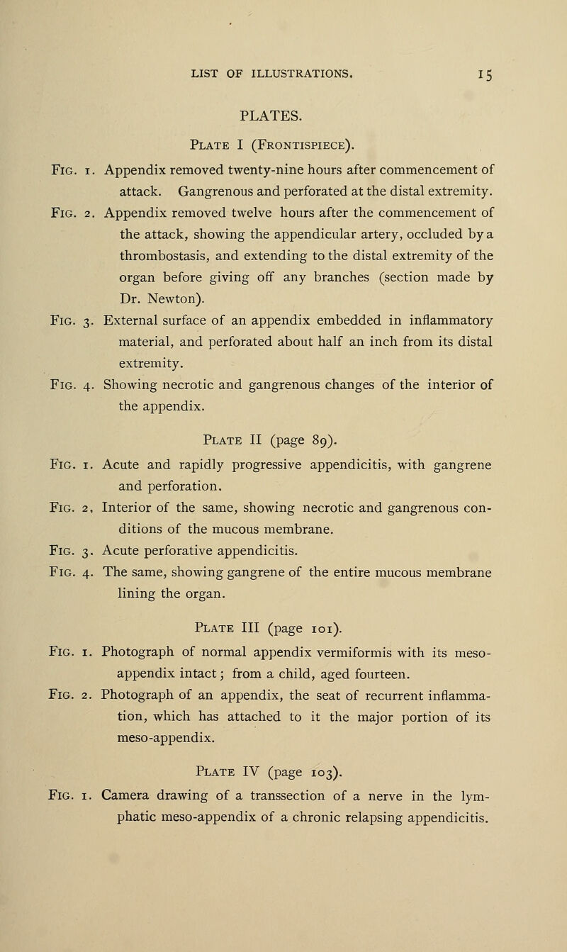 PLATES. Plate I (Frontispiece). Fig. i. Appendix removed twenty-nine hours after commencement of attack. Gangrenous and perforated at the distal extremity. Fig. 2. Appendix removed twelve hours after the commencement of the attack, showing the appendicular artery, occluded by a thrombostasis, and extending to the distal extremity of the organ before giving off any branches (section made by Dr. Newton). Fig. 3. External surface of an appendix embedded in inflammatory material, and perforated about half an inch from its distal extremity. Fig. 4. Showing necrotic and gangrenous changes of the interior of the appendix. Plate II (page 89). Fig. 1. Acute and rapidly progressive appendicitis, with gangrene and perforation. Fig. 2, Interior of the same, showing necrotic and gangrenous con- ditions of the mucous membrane. Fig. 3. Acute perforative appendicitis. Fig. 4. The same, showing gangrene of the entire mucous membrane lining the organ. Plate III (page 101). Fig. 1. Photograph of normal appendix vermiformis with its meso- appendix intact; from a child, aged fourteen. Fig. 2. Photograph of an appendix, the seat of recurrent inflamma- tion, which has attached to it the major portion of its meso-appendix. Plate IV (page 103). Fig. 1. Camera drawing of a transsection of a nerve in the lym- phatic meso-appendix of a chronic relapsing appendicitis.