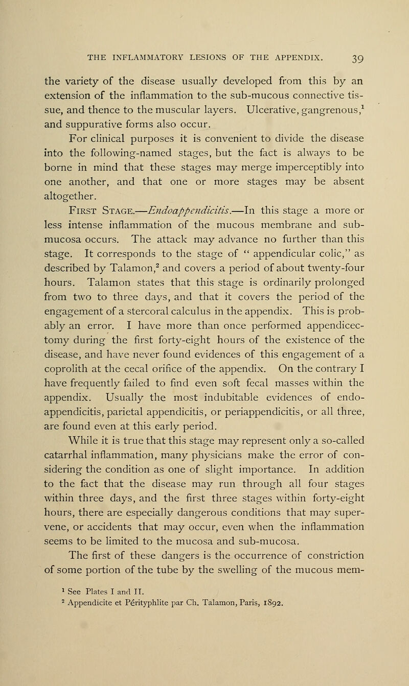 the variety of the disease usually developed from this by an extension of the inflammation to the sub-mucous connective tis- sue, and thence to the muscular layers. Ulcerative, gangrenous,1 and suppurative forms also occur. For clinical purposes it is convenient to divide the disease into the following-named stages, but the fact is always to be borne in mind that these stages may merge imperceptibly into one another, and that one or more stages may be absent altogether. First Stage.—Endoappendicitis.—In this stage a more or less intense inflammation of the mucous membrane and sub- mucosa occurs. The attack may advance no further than this stage. It corresponds to the stage of  appendicular colic, as described by Talamon,2 and covers a period of about twenty-four hours. Talamon states that this stage is ordinarily prolonged from two to three days, and that it covers the period of the engagement of a stercoral calculus in the appendix. This is prob- ably an error. I have more than once performed appendicec- tomy during the first forty-eight hours of the existence of the disease, and have never found evidences of this engagement of a coprolith at the cecal orifice of the appendix. On the contrary I have frequently failed to find even soft fecal masses within the appendix. Usually the most indubitable evidences of endo- appendicitis, parietal appendicitis, or periappendicitis, or all three, are found even at this early period. While it is true that this stage may represent only a so-called catarrhal inflammation, many physicians make the error of con- sidering the condition as one of slight importance. In addition to the fact that the disease may run through all four stages within three days, and the first three stages within forty-eight hours, there are especially dangerous conditions that may super- vene, or accidents that may occur, even when the inflammation seems to be limited to the mucosa and sub-mucosa. The first of these dangers is the occurrence of constriction of some portion of the tube by the swelling of the mucous mem- 1 See Plates I and IT. 2 Appendicite et Perityphlite par Ch. Talamon, Paris, 1892.