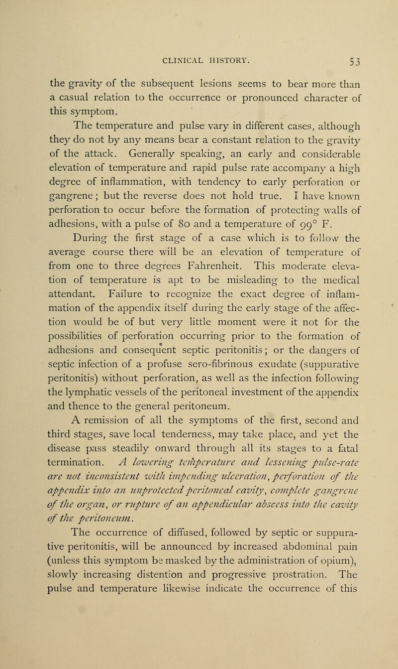 the gravity of the subsequent lesions seems to bear more than a casual relation to the occurrence or pronounced character of this symptom. The temperature and pulse vary in different cases, although they do not by any means bear a constant relation to the gravity of the attack. Generally speaking, an early and considerable elevation of temperature and rapid pulse rate accompany a high degree of inflammation, with tendency to early perforation or gangrene; but the reverse does not hold true. I have known perforation to occur before the formation of protecting walls of adhesions, with a pulse of 80 and a temperature of 990 F. During the first stage of a case which is to follow the average course there will be an elevation of temperature of from one to three degrees Fahrenheit. This moderate eleva- tion of temperature is apt to be misleading to the medical attendant. Failure to recognize the exact degree of inflam- mation of the appendix itself during the early stage of the affec- tion would be of but very little moment were it not for the possibilities of perforation occurring prior to the formation of adhesions and consequent septic peritonitis; or the dangers of septic infection of a profuse sero-fibrinous exudate (suppurative peritonitis) without perforation, as well as the infection following the lymphatic vessels of the peritoneal investment of the appendix and thence to the general peritoneum. A remission of all the symptoms of the first, second and third stages, save local tenderness, may take place, and yet the disease pass steadily onward through all its stages to a fatal termination. A lowering temperature and lessening piilse-rate are not inconsistent with impending ulceration, perforation of the appendix into an unprotected peritoneal cavity, complete gangrene of the organ, or rupture of an appendicular abscess mto the cavity of the peritoneum. The occurrence of diffused, followed by septic or suppura- tive peritonitis, will be announced by increased abdominal pain (unless this symptom be masked by the administration of opium), slowly increasing distention and progressive prostration. The pulse and temperature likewise indicate the occurrence of this