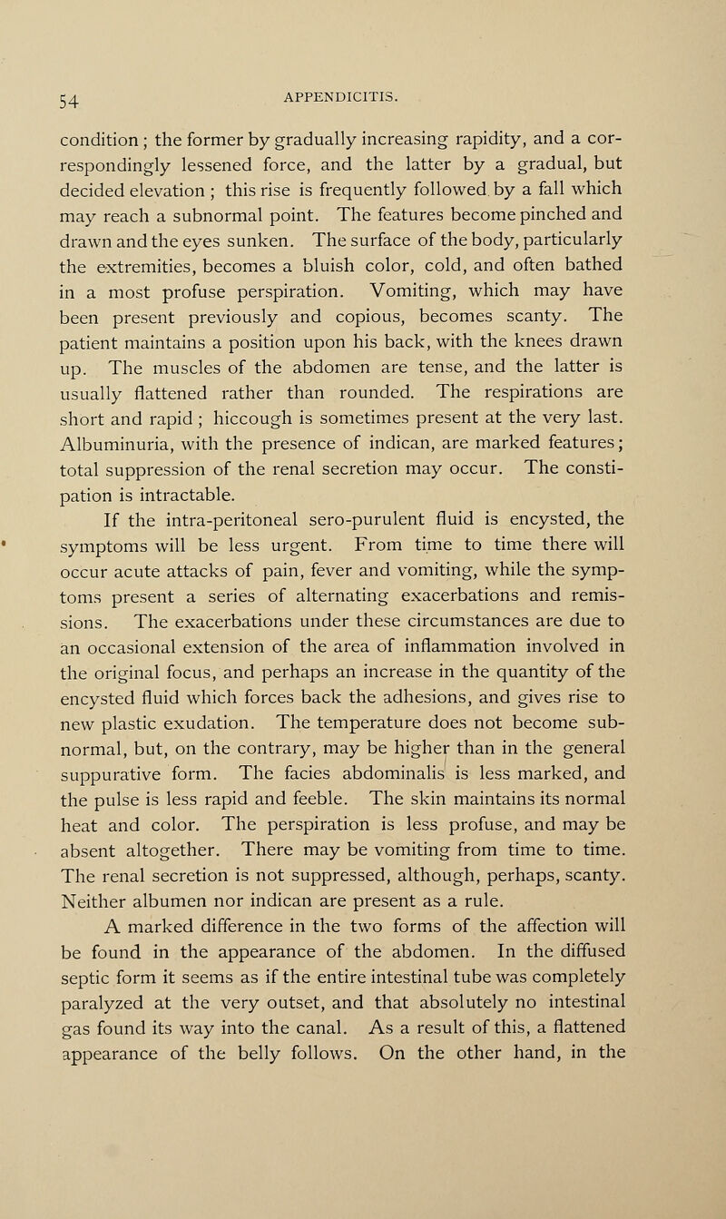 condition; the former by gradually increasing rapidity, and a cor- respondingly lessened force, and the latter by a gradual, but decided elevation ; this rise is frequently followed, by a fall which may reach a subnormal point. The features become pinched and drawn and the eyes sunken. The surface of the body, particularly the extremities, becomes a bluish color, cold, and often bathed in a most profuse perspiration. Vomiting, which may have been present previously and copious, becomes scanty. The patient maintains a position upon his back, with the knees drawn up. The muscles of the abdomen are tense, and the latter is usually flattened rather than rounded. The respirations are short and rapid ; hiccough is sometimes present at the very last. Albuminuria, with the presence of indican, are marked features; total suppression of the renal secretion may occur. The consti- pation is intractable. If the intra-peritoneal sero-purulent fluid is encysted, the symptoms will be less urgent. From time to time there will occur acute attacks of pain, fever and vomiting, while the symp- toms present a series of alternating exacerbations and remis- sions. The exacerbations under these circumstances are due to an occasional extension of the area of inflammation involved in the original focus, and perhaps an increase in the quantity of the encysted fluid which forces back the adhesions, and gives rise to new plastic exudation. The temperature does not become sub- normal, but, on the contrary, may be higher than in the general suppurative form. The facies abdominalis is less marked, and the pulse is less rapid and feeble. The skin maintains its normal heat and color. The perspiration is less profuse, and may be absent altogether. There may be vomiting from time to time. The renal secretion is not suppressed, although, perhaps, scanty. Neither albumen nor indican are present as a rule. A marked difference in the two forms of the affection will be found in the appearance of the abdomen. In the diffused septic form it seems as if the entire intestinal tube was completely paralyzed at the very outset, and that absolutely no intestinal gas found its way into the canal. As a result of this, a flattened appearance of the belly follows. On the other hand, in the