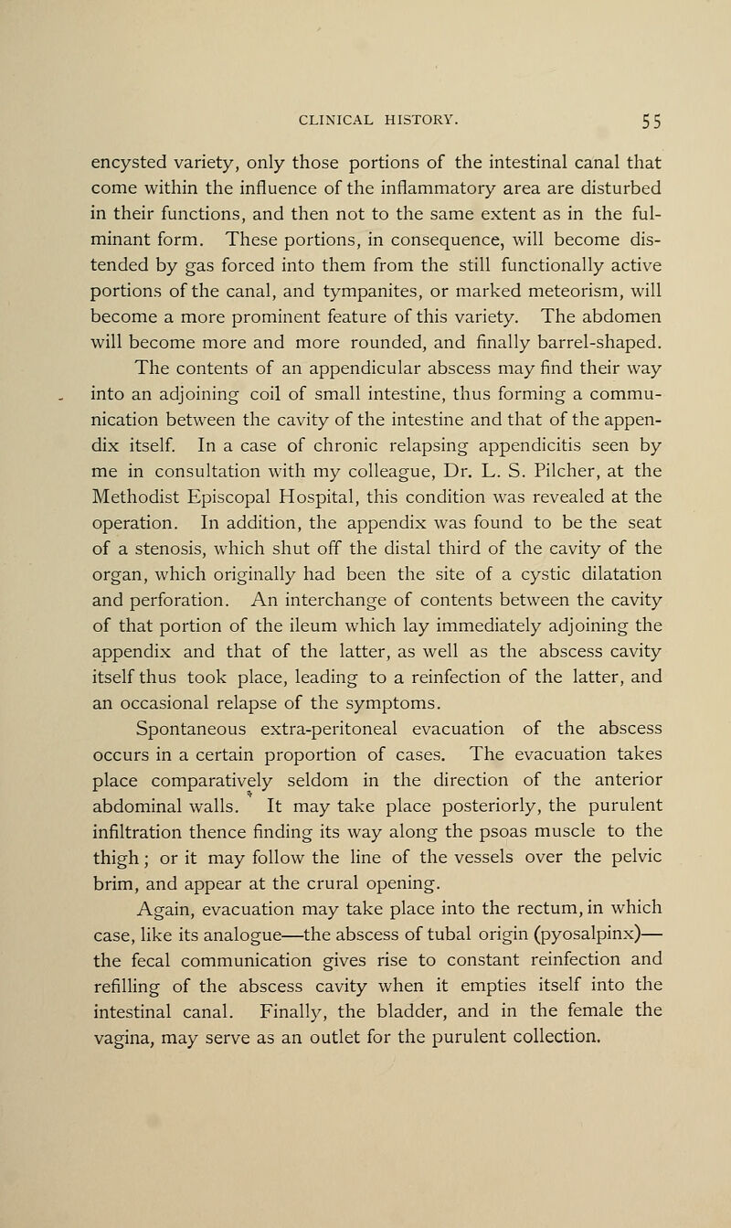 encysted variety, only those portions of the intestinal canal that come within the influence of the inflammatory area are disturbed in their functions, and then not to the same extent as in the ful- minant form. These portions, in consequence, will become dis- tended by gas forced into them from the still functionally active portions of the canal, and tympanites, or marked meteorism, will become a more prominent feature of this variety. The abdomen will become more and more rounded, and finally barrel-shaped. The contents of an appendicular abscess may find their way into an adjoining coil of small intestine, thus forming a commu- nication between the cavity of the intestine and that of the appen- dix itself. In a case of chronic relapsing appendicitis seen by me in consultation with my colleague, Dr. L. S. Pilcher, at the Methodist Episcopal Hospital, this condition was revealed at the operation. In addition, the appendix was found to be the seat of a stenosis, which shut off the distal third of the cavity of the organ, which originally had been the site of a cystic dilatation and perforation. An interchange of contents between the cavity of that portion of the ileum which lay immediately adjoining the appendix and that of the latter, as well as the abscess cavity itself thus took place, leading to a reinfection of the latter, and an occasional relapse of the symptoms. Spontaneous extra-peritoneal evacuation of the abscess occurs in a certain proportion of cases. The evacuation takes place comparatively seldom in the direction of the anterior abdominal walls. It may take place posteriorly, the purulent infiltration thence finding its way along the psoas muscle to the thigh; or it may follow the line of the vessels over the pelvic brim, and appear at the crural opening. Again, evacuation may take place into the rectum, in which case, like its analogue—the abscess of tubal origin (pyosalpinx)— the fecal communication gives rise to constant reinfection and refilling of the abscess cavity when it empties itself into the intestinal canal. Finally, the bladder, and in the female the vagina, may serve as an outlet for the purulent collection.