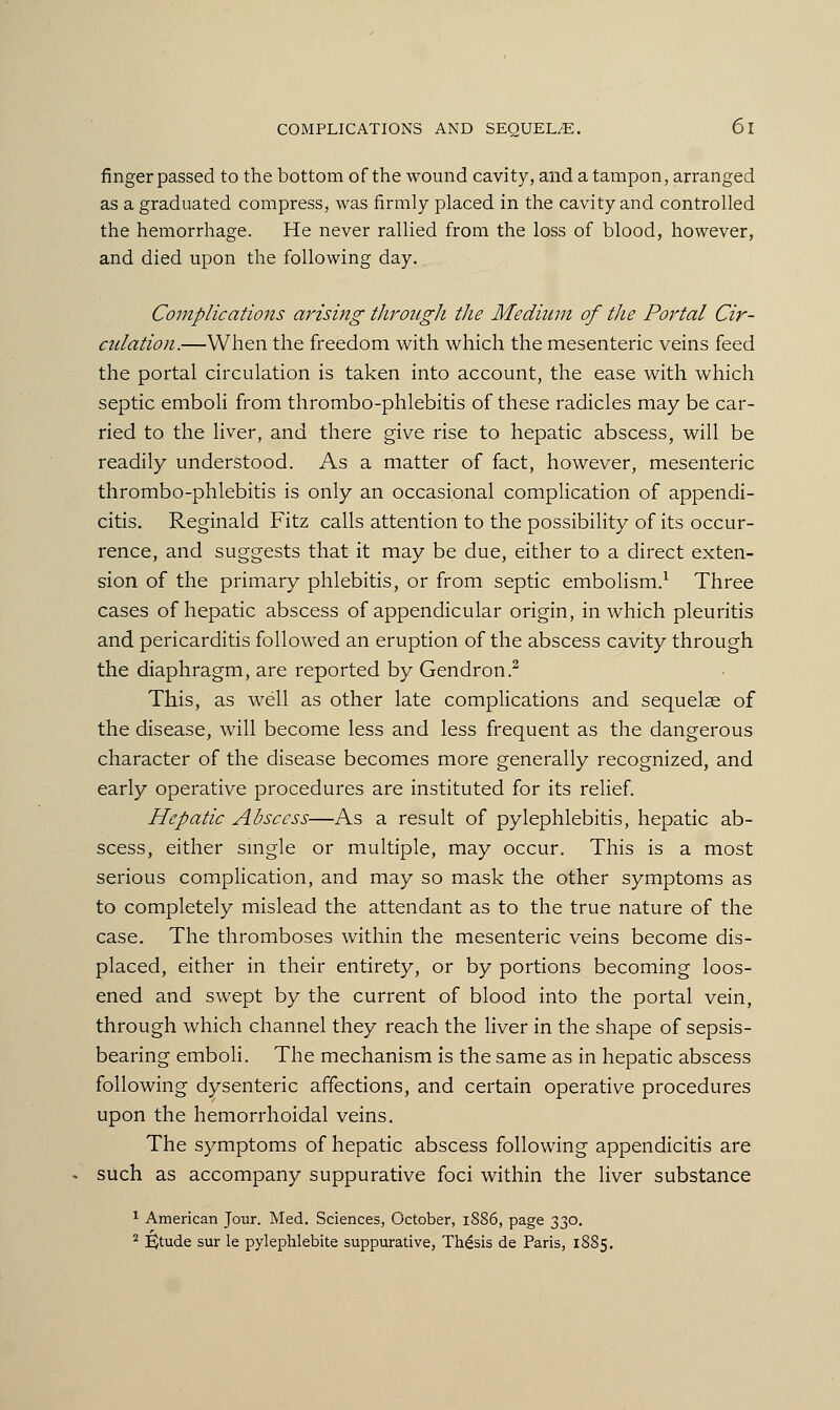 finger passed to the bottom of the wound cavity, and a tampon, arranged as a graduated compress, was firmly placed in the cavity and controlled the hemorrhage. He never rallied from the loss of blood, however, and died upon the following day. Complications arising- through the Medium of the Portal Cir- culation.—When the freedom with which the mesenteric veins feed the portal circulation is taken into account, the ease with which septic emboli from thrombo-phlebitis of these radicles may be car- ried to the liver, and there give rise to hepatic abscess, will be readily understood. As a matter of fact, however, mesenteric thrombo-phlebitis is only an occasional complication of appendi- citis. Reginald Fitz calls attention to the possibility of its occur- rence, and suggests that it may be due, either to a direct exten- sion of the primary phlebitis, or from septic embolism.1 Three cases of hepatic abscess of appendicular origin, in which pleuritis and pericarditis followed an eruption of the abscess cavity through the diaphragm, are reported by Gendron.2 This, as well as other late complications and sequelae of the disease, will become less and less frequent as the dangerous character of the disease becomes more generally recognized, and early operative procedures are instituted for its relief. Hepatic Abscess—As a result of pylephlebitis, hepatic ab- scess, either single or multiple, may occur. This is a most serious complication, and may so mask the other symptoms as to completely mislead the attendant as to the true nature of the case. The thromboses within the mesenteric veins become dis- placed, either in their entirety, or by portions becoming loos- ened and swept by the current of blood into the portal vein, through which channel they reach the liver in the shape of sepsis- bearing emboli. The mechanism is the same as in hepatic abscess following dysenteric affections, and certain operative procedures upon the hemorrhoidal veins. The symptoms of hepatic abscess following appendicitis are such as accompany suppurative foci within the liver substance 1 American Jour. Med. Sciences, October, 1886, page 330. 2 Etude sur le pylephlebite suppurative, Thesis de Paris, 1885.