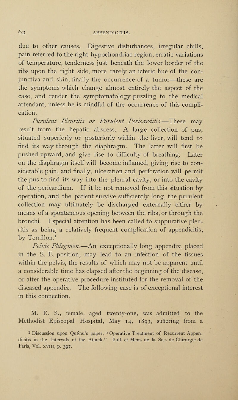 due to other causes. Digestive disturbances, irregular chills, pain referred to the right hypochondriac region, erratic variations of temperature, tenderness just beneath the lower border of the ribs upon the right side, more rarely an icteric hue of the con- junctiva and skin, finally the occurrence of a tumor—these are the symptoms which change almost entirely the aspect of the case, and render the symptomatology puzzling to the medical attendant, unless he is mindful of the occurrence of this compli- cation. Purulent Pleuritis or Purulent Pericarditis.—These may result from the hepatic abscess. A large collection of pus, situated superiorly or posteriorly within the liver, will tend to find its way through the diaphragm. The latter will first be pushed upward, and give rise to difficulty of breathing. Later on the diaphragm itself will become inflamed, giving rise to con- siderable pain, and finally, ulceration and perforation will permit the pus to find its way into the pleural cavity, or into the cavity of the pericardium. If it be not removed from this situation by operation, and the patient survive sufficiently long, the purulent collection may ultimately be discharged externally either by means of a spontaneous opening between the ribs, or through the bronchi. Especial attention has been called to suppurative pleu- ritis as being a relatively frequent complication of appendicitis, by Terrillon.1 Pelvic Phlegmon.—An exceptionally long appendix, placed in the S. E. position, may lead to an infection of the tissues within the pelvis, the results of which may not be apparent until a considerable time has elapsed after the beginning of the disease, or after the operative procedure instituted for the removal of the diseased appendix. The following case is of exceptional interest in this connection. M. E. S., female, aged twenty-one, was admitted to the Methodist Episcopal Hospital, May 14, 1893, suffering from a 1 Discussion upon Qudnu's paper,  Operative Treatment of Recurrent Appen- dicitis in the Intervals of the Attack. Bull, et Mem. de la Soc. de Chirurgie de Paris, Vol. XVIII, p. 397.