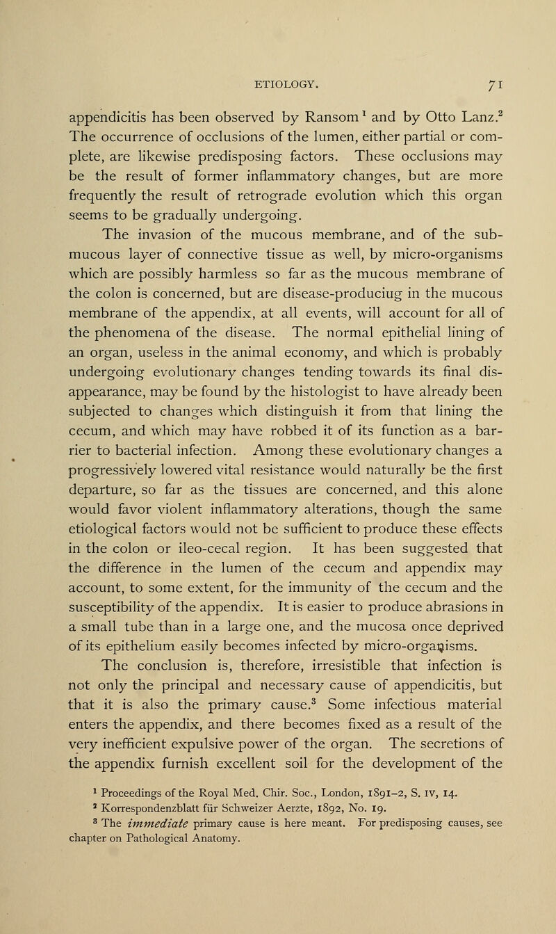 appendicitis has been observed by Ransom1 and by Otto Lanz.2 The occurrence of occlusions of the lumen, either partial or com- plete, are likewise predisposing factors. These occlusions may be the result of former inflammatory changes, but are more frequently the result of retrograde evolution which this organ seems to be gradually undergoing. The invasion of the mucous membrane, and of the sub- mucous layer of connective tissue as well, by micro-organisms which are possibly harmless so far as the mucous membrane of the colon is concerned, but are disease-produciug in the mucous membrane of the appendix, at all events, will account for all of the phenomena of the disease. The normal epithelial lining of an organ, useless in the animal economy, and which is probably undergoing evolutionary changes tending towards its final dis- appearance, may be found by the histologist to have already been subjected to changes which distinguish it from that lining the cecum, and which may have robbed it of its function as a bar- rier to bacterial infection. Among these evolutionary changes a progressively lowered vital resistance would naturally be the first departure, so far as the tissues are concerned, and this alone would favor violent inflammatory alterations, though the same etiological factors would not be sufficient to produce these effects in the colon or ileo-cecal region. It has been suggested that the difference in the lumen of the cecum and appendix may account, to some extent, for the immunity of the cecum and the susceptibility of the appendix. It is easier to produce abrasions in a small tube than in a large one, and the mucosa once deprived of its epithelium easily becomes infected by micro-organisms. The conclusion is, therefore, irresistible that infection is not only the principal and necessary cause of appendicitis, but that it is also the primary cause.3 Some infectious material enters the appendix, and there becomes fixed as a result of the very inefficient expulsive power of the organ. The secretions of the appendix furnish excellent soil for the development of the 1 Proceedings of the Royal Med. Chir. Soc, London, 1891-2, S. IV, 14. 2 Korrespondenzblatt fur Schweizer Aerzte, 1892, No. 19. 3 The immediate primary cause is here meant. For predisposing causes, see chapter on Pathological Anatomy.