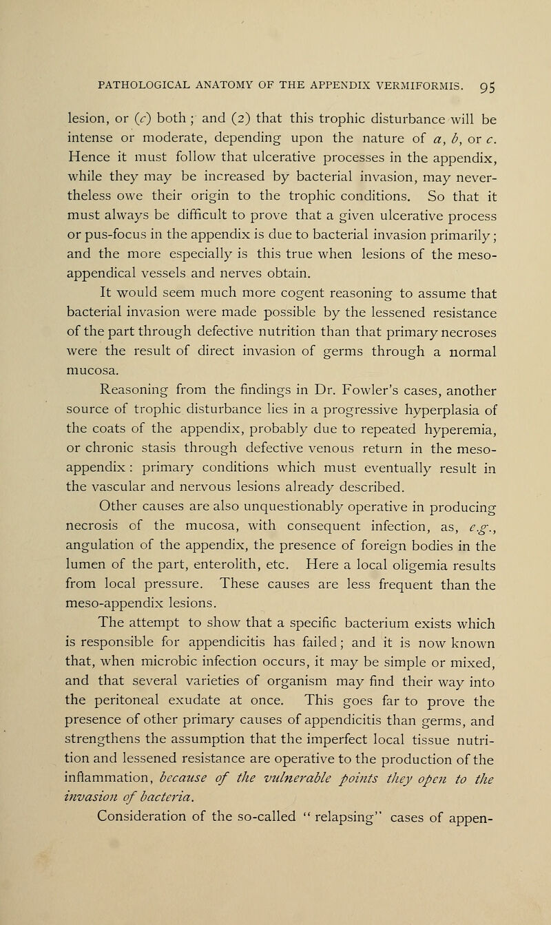 lesion, or (V) both ; and (2) that this trophic disturbance will be intense or moderate, depending upon the nature of a, b, or c. Hence it must follow that ulcerative processes in the appendix, while they may be increased by bacterial invasion, may never- theless owe their origin to the trophic conditions. So that it must always be difficult to prove that a given ulcerative process or pus-focus in the appendix is due to bacterial invasion primarily; and the more especially is this true when lesions of the meso- appendical vessels and nerves obtain. It would seem much more cogent reasoning to assume that bacterial invasion were made possible by the lessened resistance of the part through defective nutrition than that primary necroses were the result of direct invasion of germs through a normal mucosa. Reasoning from the findings in Dr. Fowler's cases, another source of trophic disturbance lies in a progressive hyperplasia of the coats of the appendix, probably due to repeated hyperemia, or chronic stasis through defective venous return in the meso- appendix : primary conditions which must eventually result in the vascular and nervous lesions already described. Other causes are also unquestionably operative in producing necrosis of the mucosa, with consequent infection, as, e.g., angulation of the appendix, the presence of foreign bodies in the lumen of the part, enterolith, etc. Here a local oligemia results from local pressure. These causes are less frequent than the meso-appendix lesions. The attempt to show that a specific bacterium exists which is responsible for appendicitis has failed; and it is now known that, when microbic infection occurs, it may be simple or mixed, and that several varieties of organism may find their way into the peritoneal exudate at once. This goes far to prove the presence of other primary causes of appendicitis than germs, and strengthens the assumption that the imperfect local tissue nutri- tion and lessened resistance are operative to the production of the inflammation, because of the vidnerable points they open to the invasion of bacteria. Consideration of the so-called  relapsing cases of appen-