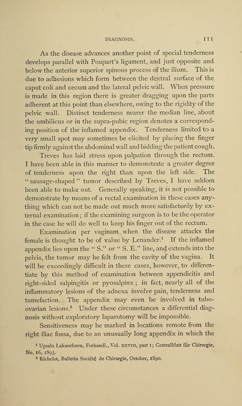 As the disease advances another point of special tenderness develops parallel with Poupart's ligament, and just opposite and below the anterior superior spinous process of the ilium. This is due to adhesions which form between the dextral surface of the caput coli and cecum and the lateral pelvic wall. When pressure is made in this region there is greater dragging upon the parts adherent at this point than elsewhere, owing to the rigidity of the pelvic wall. Distinct tenderness nearer the median line, about the umbilicus or in the supra-pubic region denotes a correspond- ing position of the inflamed appendix. Tenderness limited to a very small spot may sometimes be elicited by placing the finger tip firmly against the abdominal wall and bidding the patient cough. Treves has laid stress upon palpation through the rectum. I have been able in this manner to demonstrate a greater degree of tenderness upon the right than upon the left side. The  sausage-shaped  tumor described by Treves, I have seldom been able to make out. Generally speaking, it is not possible to demonstrate by means of a rectal examination in these cases any- thing which can not be made out much more satisfactorily by ex- ternal examination; if the examining surgeon is to be the operator in the case he will do well to keep his finger out of the rectum. Examination per vaginam when the disease attacks the female is thought to be of value by Lenander.1 If the inflamed appendix lies upon the  S. or  S. E. line, and extends into the pelvis, the tumor may be felt from the cavity of the vagina, It will be exceedingly difficult in these cases, however, to differen- tiate by this method of examination between appendicitis and right-sided salpingitis or pyosalpinx; in fact, nearly all of the inflammatory lesions of the adnexa involve pain, tenderness and tumefaction. The appendix may even be involved in tubo- ovarian lesions.2 Under these circumstances a differential diag- nosis without exploratory laparotomy will be impossible. Sensitiveness may be marked in locations remote from the right iliac fossa, due to an unusually long appendix in which the 1 Upsala Lakareforen, Forhandl., Vol. XXVIII, part I; Centralblatt fur Chirurgie, No. 16, 1893.