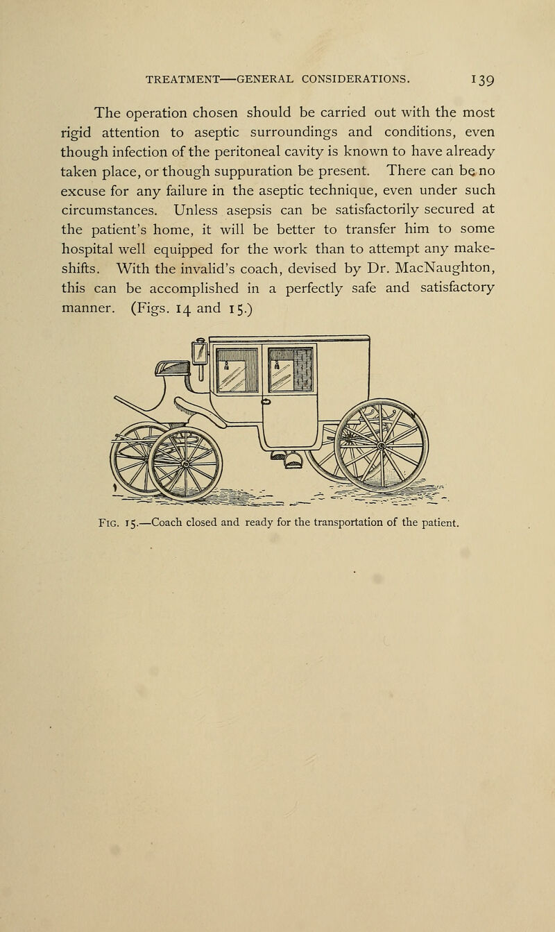 The operation chosen should be carried out with the most rigid attention to aseptic surroundings and conditions, even though infection of the peritoneal cavity is known to have already taken place, or though suppuration be present. There can be no excuse for any failure in the aseptic technique, even under such circumstances. Unless asepsis can be satisfactorily secured at the patient's home, it will be better to transfer him to some hospital well equipped for the work than to attempt any make- shifts. With the invalid's coach, devised by Dr. MacNaughton, this can be accomplished in a perfectly safe and satisfactory manner. (Figs. 14 and 15.) Fig. 15.—Coach closed and ready for the transportation of the patient.