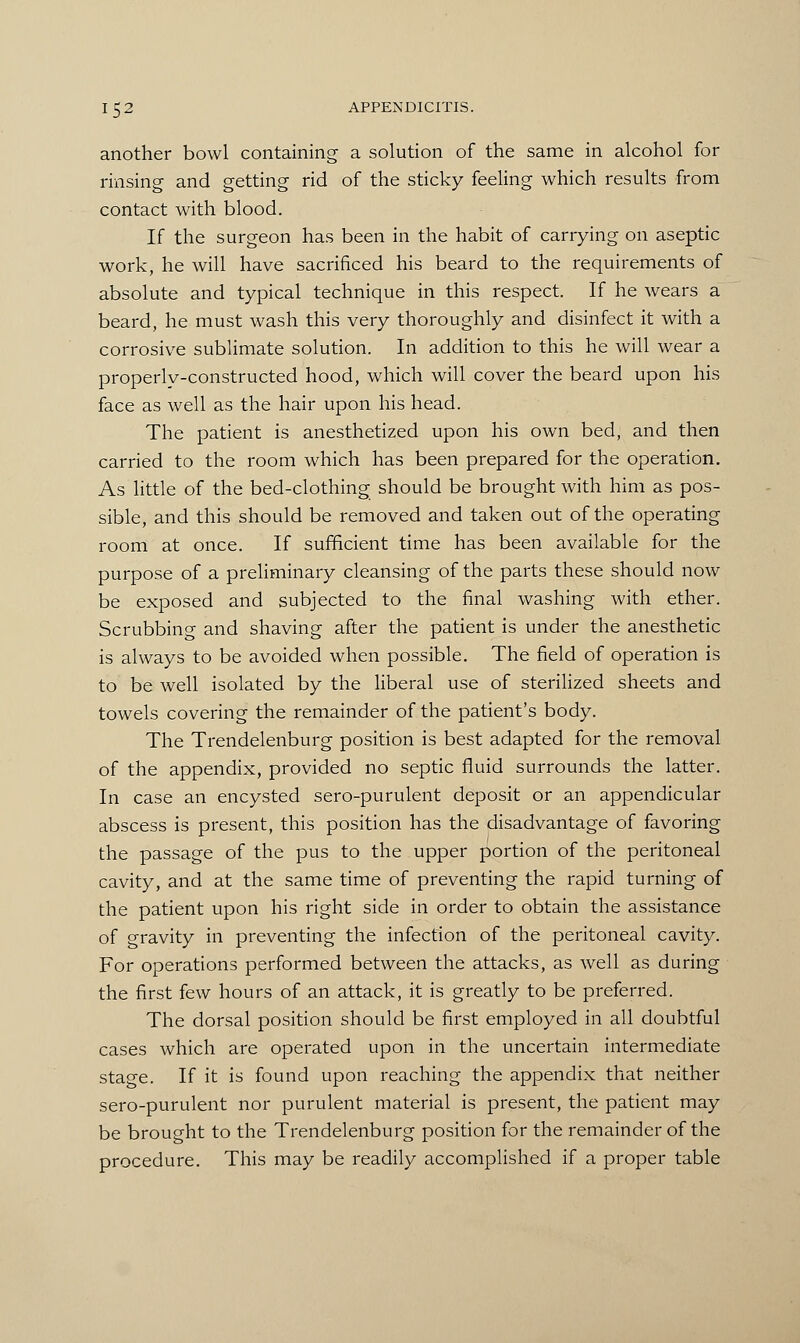 another bowl containing a solution of the same in alcohol for rinsing and getting rid of the sticky feeling which results from contact with blood. If the surgeon has been in the habit of carrying on aseptic work, he will have sacrificed his beard to the requirements of absolute and typical technique in this respect. If he wears a beard, he must wash this very thoroughly and disinfect it with a corrosive sublimate solution. In addition to this he will wear a properly-constructed hood, which will cover the beard upon his face as well as the hair upon his head. The patient is anesthetized upon his own bed, and then carried to the room which has been prepared for the operation. As little of the bed-clothing should be brought with him as pos- sible, and this should be removed and taken out of the operating room at once. If sufficient time has been available for the purpose of a preliminary cleansing of the parts these should now be exposed and subjected to the final washing with ether. Scrubbing and shaving after the patient is under the anesthetic is always to be avoided when possible. The field of operation is to be well isolated by the liberal use of sterilized sheets and towels covering the remainder of the patient's body. The Trendelenburg position is best adapted for the removal of the appendix, provided no septic fluid surrounds the latter. In case an encysted sero-purulent deposit or an appendicular abscess is present, this position has the disadvantage of favoring the passage of the pus to the upper portion of the peritoneal cavity, and at the same time of preventing the rapid turning of the patient upon his right side in order to obtain the assistance of gravity in preventing the infection of the peritoneal cavity. For operations performed between the attacks, as well as during the first few hours of an attack, it is greatly to be preferred. The dorsal position should be first employed in all doubtful cases which are operated upon in the uncertain intermediate stage. If it is found upon reaching the appendix that neither sero-purulent nor purulent material is present, the patient may be brought to the Trendelenburg position for the remainder of the procedure. This may be readily accomplished if a proper table