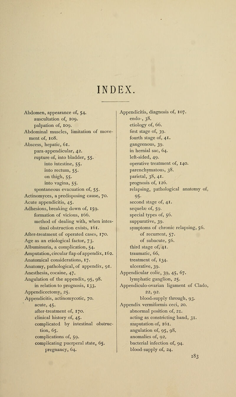 INDEX. Abdomen, appearance of, 54- auscultation of, 109. palpation of, 109. Abdominal muscles, limitation of move- ment of, 108. Abscess, hepatic, 61. para-appendicular, 42. rupture of, into bladder, 55. into intestine, 55. into rectum, 55. on thigh, 55. into vagina, 55. spontaneous evacuation of, 55- Actinomyces, a predisposing cause, 70. Acute appendicitis, 45. Adhesions, breaking down of, 159. formation of vicious, 166. method of dealing with, when intes- tinal obstruction exists, 161. After-treatment of operated cases, 170. Age as an etiological factor, 73. Albuminuria, a complication, 54. Amputation, circular flap of appendix, 162. Anatomical considerations, 17. Anatomy, pathological, of appendix, 91. Anesthesia, cocaine, 47. Angulation of the appendix, 95, 98. in relation to prognosis, 133. Appendicectomy, 25. Appendicitis, actinomycotic, 70. acute, 45. after-treatment of, 170. clinical history of, 45. complicated by intestinal obstruc- tion, 65. complications of, 59. complicating puerperal state, 65. pregnancy, 64. Appendicitis, diagnosis of, 107. endo-, 38. etiology of, 66. first stage of, 39. fourth stage of, 41. gangrenous, 39. in hernial sac, 64. left-sided, 49. operative treatment of, 140. parenchymatous, 38. parietal, 38, 41. prognosis of, 126. relapsing, pathological anatomy of, 95- second stage of, 41. sequela; of, 59- special types of, 56. suppurative, 39. symptoms of chronic relapsing, 56. of recurrent, 57. of subacute, 56. third stage of, 41. traumatic, 66. treatment of, 134. ulcerative, 39. Appendicular colic, 39, 45, 67. lymphatic ganglion, 25. Appendiculo-ovarian ligament of Clado, 22, 92. blood-supply through, 93. Appendix vermiformis ceci, 20. abnormal position of, 21. acting as constricting band, 31. amputation of, 161. angulation of, 95, 98. anomalies of, 92. bacterial infection of, 94. blood-supply of, 24.