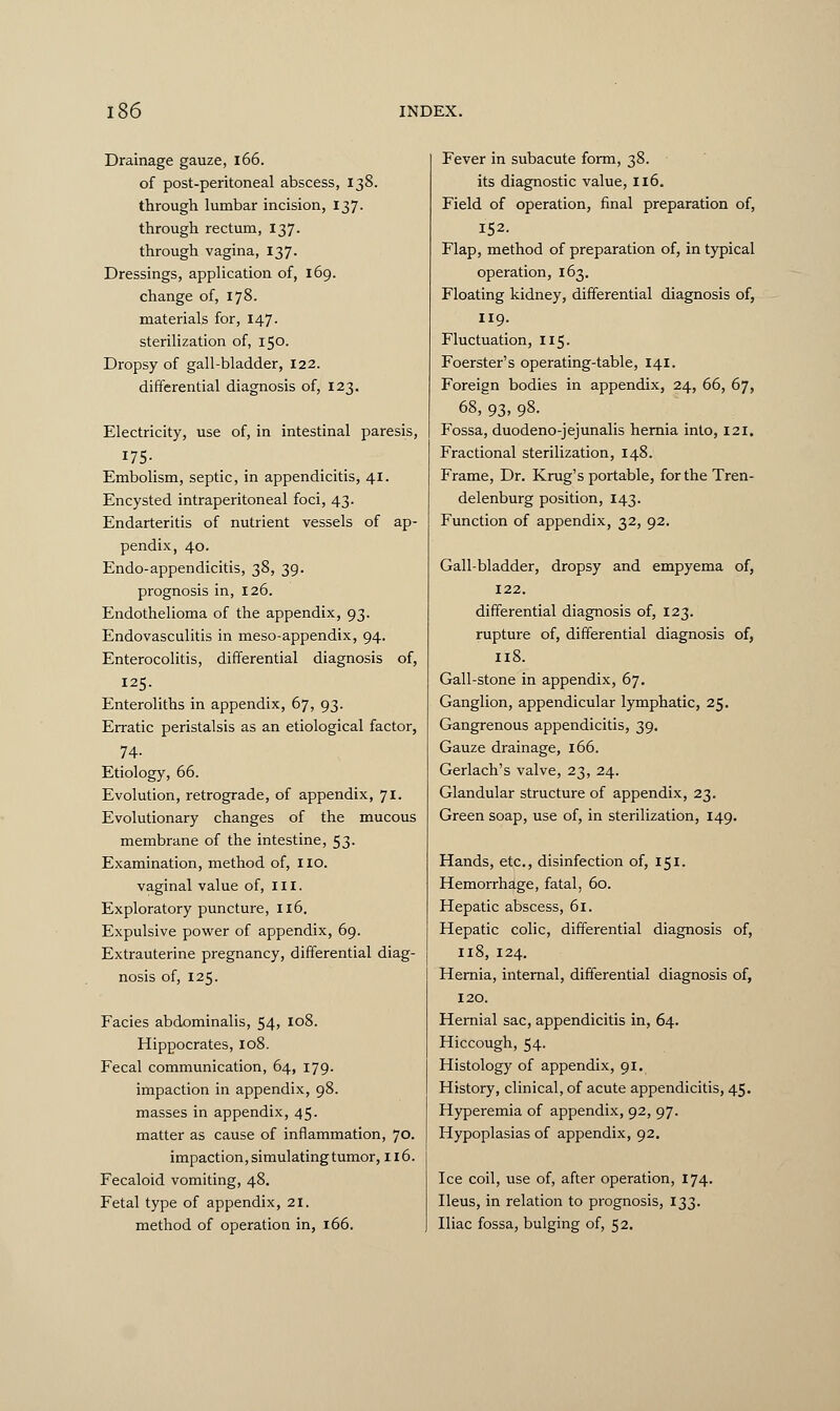 Drainage gauze, 166. of post-peritoneal abscess, 138. through lumbar incision, 137. through rectum, 137. through vagina, 137. Dressings, application of, 169. change of, 178. materials for, 147. sterilization of, 150. Dropsy of gall-bladder, 122. differential diagnosis of, 123. Electricity, use of, in intestinal paresis, 175- Embolism, septic, in appendicitis, 41. Encysted intraperitoneal foci, 43. Endarteritis of nutrient vessels of ap- pendix, 40. Endo-appendicitis, 38, 39. prognosis in, 126. Endothelioma of the appendix, 93. Endovasculitis in meso-appendix, 94. Enterocolitis, differential diagnosis of, 125. Enteroliths in appendix, 67, 93. Erratic peristalsis as an etiological factor, 74- Etiology, 66. Evolution, retrograde, of appendix, 71. Evolutionary changes of the mucous membrane of the intestine, 53. Examination, method of, 110. vaginal value of, III. Exploratory puncture, 116. Expulsive power of appendix, 69. Extrauterine pregnancy, differential diag- nosis of, 125. Facies abdominalis, 54, 108. Hippocrates, 108. Fecal communication, 64, 179. impaction in appendix, 98. masses in appendix, 45. matter as cause of inflammation, 70. impaction, simulating tumor, 116. Fecaloid vomiting, 48. Fetal type of appendix, 21. method of operation in, 166. Fever in subacute form, 38. its diagnostic value, 116. Field of operation, final preparation of, 152. Flap, method of preparation of, in typical operation, 163. Floating kidney, differential diagnosis of, 119. Fluctuation, 115. Foerster's operating-table, 141. Foreign bodies in appendix, 24, 66, 67, 68, 93, 98. Fossa, duodeno-jejunalis hernia into, 121. Fractional sterilization, 148. Frame, Dr. Krug's portable, for the Tren- delenburg position, 143. Function of appendix, 32, 92. Gall-bladder, dropsy and empyema of, 122. differential diagnosis of, 123. rupture of, differential diagnosis of, 118. Gall-stone in appendix, 67. Ganglion, appendicular lymphatic, 25. Gangrenous appendicitis, 39. Gauze drainage, 166. Gerlach's valve, 23, 24. Glandular structure of appendix, 23. Green soap, use of, in sterilization, 149. Hands, etc., disinfection of, 151. Hemorrhage, fatal, 60. Hepatic abscess, 61. Hepatic colic, differential diagnosis of, 118, 124. Hernia, internal, differential diagnosis of, 120. Hernial sac, appendicitis in, 64. Hiccough, 54- Histology of appendix, 91. History, clinical, of acute appendicitis, 45. Hyperemia of appendix, 92, 97. Hypoplasias of appendix, 92. Ice coil, use of, after operation, 174. Ileus, in relation to prognosis, 133. Iliac fossa, bulging of, 52.