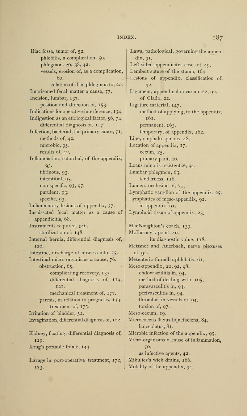 Iliac fossa, tumor of, 52. phlebitis, a complication, 59- phlegmon, 20, 38, 42. vessels, erosion of, as a complication, 60. relation of iliac phlegmon to, 20. Imprisoned fecal matter a cause, 77. Incision, lumbar, 137. position and direction of, 153. Indications for operative interference, 134. Indigestion as an etiological factor, 56, 74. differential diagnosis of, 117. Infection, bacterial, the primary cause, 71. methods of, 42. microbic, 95. results of, 42. Inflammation, catarrhal, of the appendix, 93- fibrinous, 93. interstitial, 93. non-specific, 93, 97. purulent, 93. specific, 93. Inflammatory lesions of appendix, 37. Inspissated fecal matter as a cause of appendicitis, 68. Instruments required, 146. sterilization of, 148. Internal hernia, differential diagnosis of, 120. Intestine, discharge of abscess into, 55. Intestinal micro-organisms a cause, 76. obstruction, 65. complicating recovery, 133. differential diagnosis of, 119, 121. mechanical treatment of, 177. paresis, in relation to prognosis, 133. treatment of, 175- Irritation of bladder, 52. Invagination, differential diagnosis of, 122. Kidney, floating, differential diagnosis of, 119. Krug's portable frame, 143. Lavage in post-operative treatment, 172, 173- Laws, pathological, governing the appen- dix, 91. Left-sided appendicitis, cases of, 49. Lembert suture of the stump, 164. Lesions of appendix, classification of, 92. Ligament, appendiculo-ovarian, 22, 92. of Clado, 22. Ligature material, 147. method of applying, to the appendix, 161. permanent, 163. temporary, of appendix, 162. Line, omphalo-spinous, 48. Location of appendix, 17. cecum, 25. primary pain, 46. Locus minoris resistentise, 94. Lumbar phlegmon, 63. tenderness, 116. Lumen, occlusion of, 71. Lymphatic ganglion of the appendix, 25. Lymphatics of meso-appendix, 92. in appendix, 91. Lymphoid tissue of appendix, 23. MacNaughton's coach, 139. McBurney's point, 49. its diagnostic value, 118. Meissner and Auerbach, nerve plexuses of, 92. Mesenteric thrombo-phlebitis, 61. Meso-appendix, 21, 92, 98. endovasculitis in, 94. method of dealing with, 165. paravasculitis in, 94. perivasculitis in, 94. thrombus in vessels of, 94. torsion of, 97. Meso-cecum, 19. Micrococcus flavus liquefaciens, 84. lanceolatus, 81. Microbic infection of the appendix, 95. Micro-organisms a cause of inflammation, 70. as infective agents, 42. Mikulicz's wick drains, 166. Mobility of the appendix, 94.