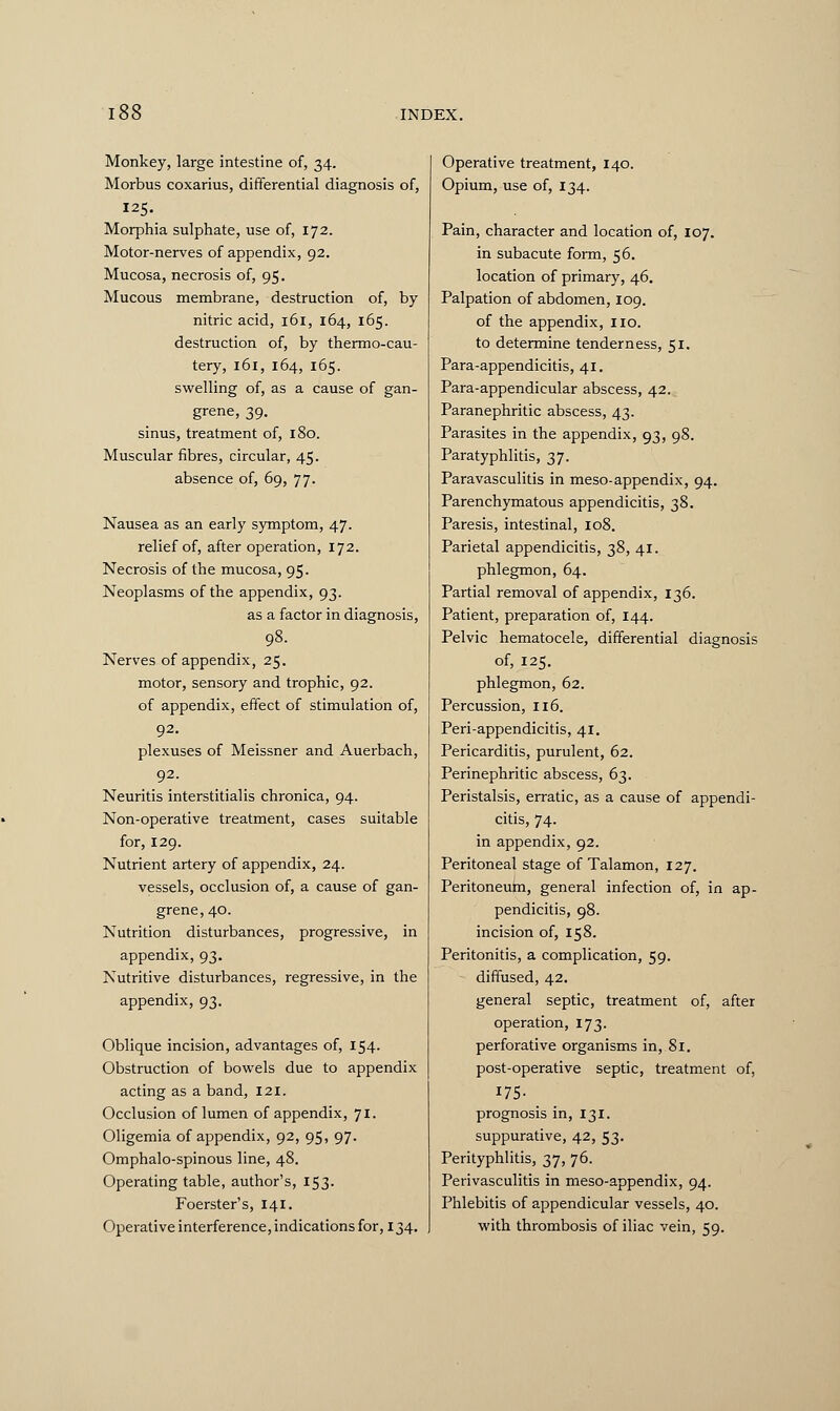 Monkey, large intestine of, 34. Morbus coxarius, differential diagnosis of, 125. Morphia sulphate, use of, 172. Motor-nerves of appendix, 92. Mucosa, necrosis of, 95. Mucous membrane, destruction of, by nitric acid, 161, 164, 165. destruction of, by thermo-cau- tery, 161, 164, 165. swelling of, as a cause of gan- grene, 39. sinus, treatment of, 180. Muscular fibres, circular, 45. absence of, 69, 77. Nausea as an early symptom, 47. relief of, after operation, 172. Necrosis of the mucosa, 95. Neoplasms of the appendix, 93. as a factor in diagnosis, 98. Nerves of appendix, 25. motor, sensory and trophic, 92. of appendix, effect of stimulation of, 92. plexuses of Meissner and Auerbach, 92. Neuritis interstitialis chronica, 94. Non-operative treatment, cases suitable for, 129. Nutrient artery of appendix, 24. vessels, occlusion of, a cause of gan- grene, 40. Nutrition disturbances, progressive, in appendix, 93. Nutritive disturbances, regressive, in the appendix, 93. Oblique incision, advantages of, 154. Obstruction of bowels due to appendix acting as a band, 121. Occlusion of lumen of appendix, 71. Oligemia of appendix, 92, 95, 97. Omphalo-spinous line, 48. Operating table, author's, 153. Foerster's, 141. Operative interference, indications for, 134. Operative treatment, 140. Opium, use of, 134. Pain, character and location of, 107. in subacute form, 56. location of primary, 46. Palpation of abdomen, 109. of the appendix, no. to determine tenderness, 51. Para-appendicitis, 41. Para-appendicular abscess, 42. Paranephritic abscess, 43. Parasites in the appendix, 93, 98. Paratyphlitis, 37. Paravasculitis in meso-appendix, 94. Parenchymatous appendicitis, 38. Paresis, intestinal, 108. Parietal appendicitis, 38, 41. phlegmon, 64. Partial removal of appendix, 136. Patient, preparation of, 144. Pelvic hematocele, differential diagnosis of, 125. phlegmon, 62. Percussion, 116. Peri-appendicitis, 41. Pericarditis, purulent, 62. Perinephritic abscess, 63. Peristalsis, erratic, as a cause of appendi- citis, 74. in appendix, 92. Peritoneal stage of Talamon, 127. Peritoneum, general infection of, in ap- pendicitis, 98. incision of, 158. Peritonitis, a complication, 59. diffused, 42. general septic, treatment of, after operation, 173. perforative organisms in, 81. post-operative septic, treatment of, 175- prognosis in, 131. suppurative, 42, 53- Perityphlitis, 37, 76. Perivasculitis in meso-appendix, 94. Phlebitis of appendicular vessels, 40. with thrombosis of iliac vein, 59.