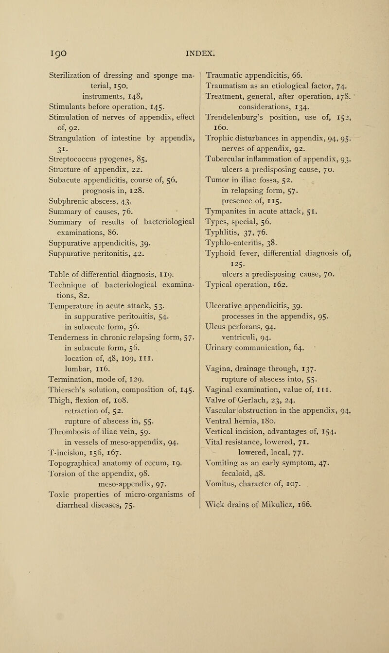 Sterilization of dressing and sponge ma- terial, 150. instruments, 148, Stimulants before operation, 145. Stimulation of nerves of appendix, effect of, 92. Strangulation of intestine by appendix, 31- Streptococcus pyogenes, 85. Structure of appendix, 22. Subacute appendicitis, course of, 56. prognosis in, 128. Subphrenic abscess, 43. Summary of causes, 76. Summary of results of bacteriological examinations, 86. Suppurative appendicitis, 39. Suppurative peritonitis, 42. Table of differential diagnosis, 119. Technique of bacteriological examina- tions, 82. Temperature in acute attack, 53. in suppurative peritonitis, 54. in subacute form, 56. Tenderness in chronic relapsing form, 57. in subacute form, 56. location of, 48, 109, III. lumbar, 116. Termination, mode of, 129. Thiersch's solution, composition of, 145. Thigh, flexion of, 108. retraction of, 52. rupture of abscess in, 55. Thrombosis of iliac vein, 59. in vessels of meso-appendix, 94. T-incision, 156, 167. Topographical anatomy of cecum, 19. Torsion of the appendix, 98. meso-appendix, 97. Toxic properties of micro-organisms of diarrheal diseases, 75- Traumatic appendicitis, 66. Traumatism as an etiological factor, 74. Treatment, general, after operation, 17S. considerations, 134. Trendelenburg's position, use of, 152, 160. Trophic disturbances in appendix, 94, 95. nerves of appendix, 92. Tubercular inflammation of appendix, 93. ulcers a predisposing cause, 70. Tumor in iliac fossa, 52. in relapsing form, 57. presence of, 115. Tympanites in acute attack, 51. Types, special, 56. Typhlitis, 37, 76. Typhlo-enteritis, 38. Typhoid fever, differential diagnosis of, 125. ulcers a predisposing cause, 70. Typical operation, 162. Ulcerative appendicitis, 39. processes in the appendix, 95. Ulcus perforans, 94. ventriculi, 94. Urinary communication, 64. Vagina, drainage through, 137. rupture of abscess into, 55- Vaginal examination, value of, III. Valve of Gerlach, 23, 24. Vascular obstruction in the appendix, 94. Ventral hernia, 180. Vertical incision, advantages of, 154. Vital resistance, lowered, 71. lowered, local, 77- Vomiting as an early symptom, 47. fecaloid, 48. Vomitus, character of, 107. Wick drains of Mikulicz, 166.