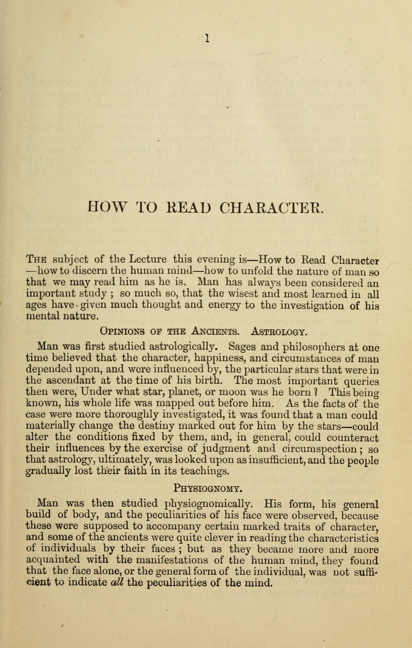 HOW TO HEAD CHARACTEFt. The subject of the Lecture this evening is—How to Kead Character —how to discern the human mind—liow to unfold the nature of man so that we may read him as he is. Man has always been considered an important study ; so much so, that the wisest and most learned in all ages have given much thought and energy to the investigation of his mental nature. Opinions op the Ancients. Astrology. Man was first studied astrologically. Sages and philosophers at one time believed that the character, happiness, and circumstances of man depended upon, and were influenced by, the particular stars that were in the ascendant at the time of his birth. The most important queries then were, Under what star, planet, or moon was he born ? This being known, his whole life was mapped out before him. As the facts of the case were more thoroughly investigated, it was found that a man could materially change the destiny marked out for him by the stars—could alter the conditions fixed by them, and, in general, could counteract their influences by the exercise of judgment and circumspection ; so that astrology, ultimately, was looked upon as insufficient, and the people gradually lost their faith in its teachings. Physiognomy. Man was then studied physiognomically. His form, his general build of body, and the peculiarities of his face were observed, because these were supposed to accompany certain marked traits of character, and some of the ancients were quite clever in reading the characteristics of individuals by their faces ; but as they became more and more acquainted with the manifestations of the human mind, the}'- found that the face alone, or the general form of the individual, was not suffi- cient to indicate all the peculiarities of the mind.