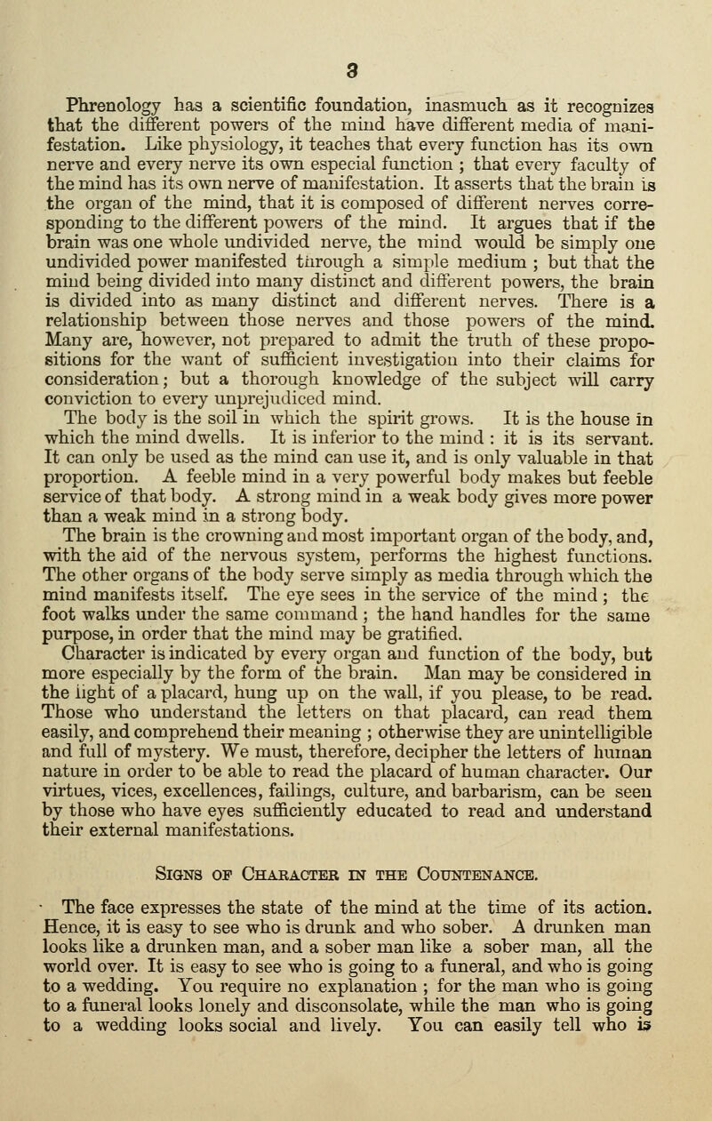 Phrenology has a scientific foundation, inasmuch as it recognizes that the different powers of the mind have different media of mani- festation. Like physiology, it teaches that every function has its own nerve and every nerve its own especial function ; that every faculty of the mind has its own nerve of manifestation. It asserts that the brain is the organ of the mind, that it is composed of different nerves corre- sponding to the different powers of the mind. It argues that if the brain was one whole undivided nerve, the mind would be simply one undivided power manifested tiirough a simple medium ; but that the mind being divided into many distinct and different powers, the brain is divided into as many distinct and different nerves. There is a relationship between those nerves and those powers of the mind. Many are, however, not prepared to admit the tmth of these propo- sitions for the want of sufficient investigation into their claims for consideration; but a thorough knowledge of the subject will carry conviction to every unprejudiced mind. The body is the soil in which the spirit grows. It is the house in which the mind dwells. It is inferior to the mind : it is its servant. It can only be used as the mind can use it, and is only valuable in that proportion. A feeble mind in a very powerful body makes but feeble service of that body. A strong mind in a weak body gives more power than a weak mind in a strong body. The brain is the crowning and most important organ of the body, and, with the aid of the nervous system, performs the highest functions. The other organs of the body serve simply as media through which the mind manifests itself. The eye sees in the service of the mind ; the foot walks under the same command ; the hand handles for the same purpose, in order that the mind may be gratified. Character is indicated by every organ and function of the body, but more especially by the form of the brain. Man may be considered in the light of a placard, hung up on the wall, if you please, to be read. Those who understand the letters on that placard, can read them easily, and comprehend their meaning ; otherwise they are unintelligible and full of mystery. We must, therefore, decipher the letters of human nature in order to be able to read the placard of human character. Our virtues, vices, excellences, faiUngs, culture, and barbarism, can be seen by those who have eyes sufficiently educated to read and understand their external manifestations. Signs of Character in the Countenance. • The face expresses the state of the mind at the time of its action. Hence, it is easy to see who is drunk and who sober. A drunken man looks like a drunken man, and a sober man like a sober man, all the world over. It is easy to see who is going to a funeral, and who is going to a wedding. You require no explanation ; for the man who is going to a funeral looks lonely and disconsolate, while the man who is going to a wedding looks social and lively. You can easily tell who is