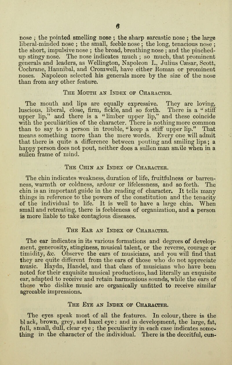 s cose ; the pointed smelling nose ; the sharp sarcastic nose ; the large liberal-minded nose ; the small, feeble nose ; the long, tenacious nose ; the short, impulsive nose ; the broad, breathing nose ; and the pinched- up stingy nose. The nose indicates much ; so much, that prominent generals and leaders, as Wellington, Napoleon I., Julius Caesar, Scott, Cochrane, Hannibal, and Cromwell, have either Roman or prominent noses. Napoleon selected his generals more by the size of the nose than from any other feature. The Mouth an Index of Character. The mouth and lips are equally expressive. They are loving, luscious, liberal, close, firm, fickle, and so forth. There is a  stiff upper lip, and there is a limber upper lip, and these coincide with the peculiarities of the character. There is nothing more common than to say to a person in trouble,  keep a stiff upper lip. That means something more than the mere words. Every one will admit that there is quite a difference between pouting and smiling lips; a happy person does not pout, neither does a sullen man smile when in a sullen frame of mind. The Chin an Index of Character. The chin indicates weakness, duration of life, fruitfulness or barren- ness, warmth or coldness, ardour or lifelessness, and so forth. The chin is an important guide in the reading of character. It tells many things in reference to the powers of the constitution and the tenacity of the individual to life. It is weU to have a large chin. AVhen small and retreating, there is feebleness of organization, and a person is more hable to take contagious diseases. The Ear an Index of Character. The ear indicates in its various formations and degrees of develop- ment, generosity, stinginess, musical talent, or the reverse, courage or timidity, &c. Observe the ears of musicians, and you will find that they are quite different from the ears of those who do not appreciate music. Haydn, Handel, and that class of musicians who have been noted for their exquisite musical productions, had literally an exquisite ear, adapted to receive and retain harmonious sounds, while the ears of those who dislike music are organically unfitted to receive similar agreeable impressions. The Eye an Index of Character. The eyes speak most of all the features. In colour, there is the bl ack, brown, grey, and hazel eye: and in development, the large, fat, full, small, dull, clear eye ; the pecuHarity in each case indicates some- thing in the chai^acter of the individual. There is the deceitful, cuii-