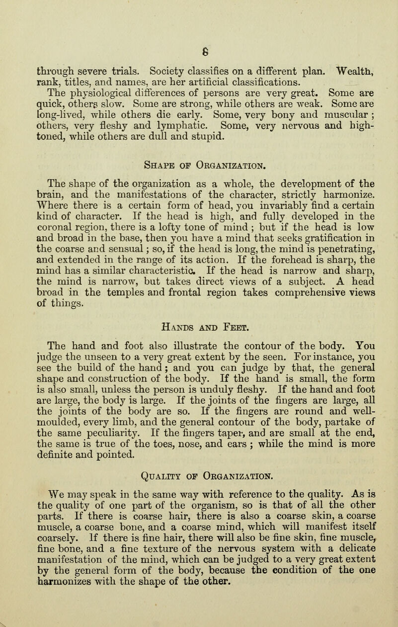 thi'ougli severe trials. Society classifies on a different plan. Wealth, rank, titles, and names, are her artificial classifications. The physiological differences of persons are very great. Some are quick, others slow. Some are strong, while others are weak. Some are long-lived, while others die early. Some, very bony and muscular ; others, very fleshy and lymphatic. Some, very nervous and high- toned, while others are dull and stupid. Shape op Organization. The shape of the organization as a whole, the development of the brain, and the manifestations of the character, strictly harmonize. Where there is a certain form of head, you invariably find a certain kind of character. If the head is high, and fully developed in the coronal region, there is a lofty tone of mind ; but if the head is low and broad in the base, then you have a mind that seeks gratification in the coarse and sensual; so, if the head is long, the mind is penetrating, and extended in the range of its action. If the forehead is sharp, the mind has a similar characteristic If the head is narrow and sharp, the mind is narrow, but takes direct views of a subject. A head broad in the temples and frontal region takes comprehensive views of things. Hands and Feet. The hand and foot also illustrate the contour of the body. You judge the unseen to a very great extent by the seen. For instance, you see the build of the hand; and you can judge by that, the general shape and construction of the body. If the hand is small, the form is also small, unless the person is unduly fleshv. If the hand and foot are large, the body is large. If the joints of tne fingers are large, all the joints of the body are so. If the fingers are round and well- moulded, every limb, and the general contour of the body, partake of the same peculiarity. If the fingers taper, and are small at the end, the same is true of the toes, nose, and ears ; while the mind is more definite and pointed. Quality of Organization. We may speak in the same way with reference to the quality. As is the quality of one part of the organism, so is that of all the other parts. If there is coarse hair, there is also a coarse skin, a coarse muscle, a coarse bone, and a coarse mind, which will manifest itself coarsely. If there is fine hair, there will also be fine skin, fine muscle, fine bone, and a fine texture of the nervous system with a delicate manifestation of the mind, which can be judged to a very great extent by the general form of the body, because the condition of the one harmonizes with the shape of the other.
