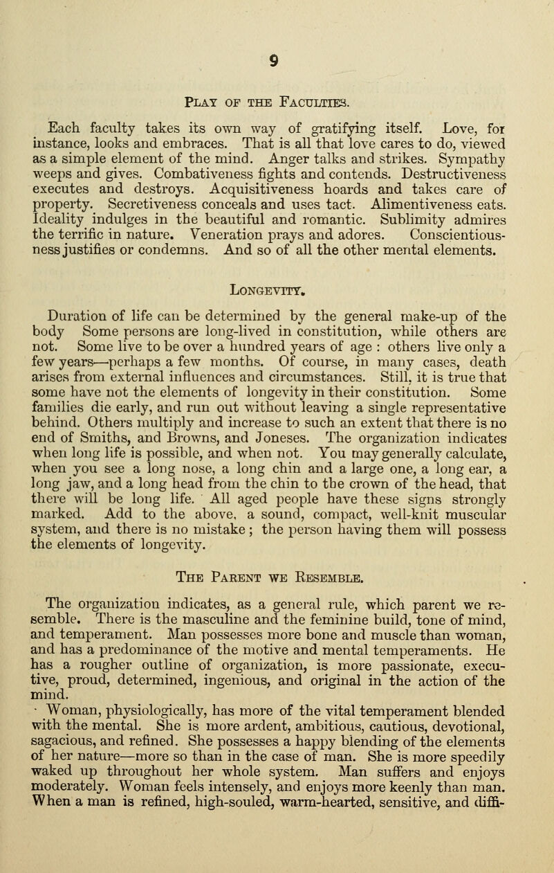 Play of the Faculties. Each faculty takes its own way of gratifying itself. Love, for instance, looks and embraces. That is all that love cares to do, viewed as a simple element of the mind. Anger talks and strikes. Sympathy weeps and gives. Combativeness fights and contends. Destructiveness executes and destroys. Acquisitiveness hoards and takes care of property. Secretiveness conceals and uses tact. Alimentiveness eats. Ideality indulges in the beautiful and romantic. Sublimity admires the terrific in nature. Veneration prays and adores. Conscientious- ness justifies or condemns. And so of all the other mental elements. LONGEVITT, Duration of life can be determined by the general make-up of the body Some persons are long-lived in constitution, while others are not. Some live to be over a hundred years of age : others live only a few years—'perhaps a few months. Of course, in many cases, death arises from external influences and circumstances. Still, it is true that some have not the elements of longevity in their constitution. Some families die early, and run out without leaving a single representative behind. Others multiply and increase to such an extent that there is no end of Smiths, and Browns, and Joneses. The organization indicates when long life is possible, and when not. You may generally calculate, when you see a long nose, a long chin and a large one, a long ear, a long jaw, and a long head from the chin to the crown of the head, that there will be long life. All aged people have these signs strongly marked. Add to the above, a sound, compact, well-knit muscular system, and there is no mistake ; the person having them will possess the elements of longevity. The Parent we Resemble. The organization indicates, as a general rule, which parent we re- semble. There is the masculine and the feminine build, tone of mind, and temperament. Man possesses more bone and muscle than woman, and has a predominance of the motive and mental temperaments. He has a rougher outline of organization, is more passionate, execu- tive, proud, determined, ingenious, and original in the action of the mind. ■ Woman, physiologically, has more of the vital temperament blended with the mental. She is more ardent, ambitious, cautious, devotional, sagacious, and refined. She possesses a happy blending of the elements of her nature—more so than in the case of man. She is more speedily waked up throughout her whole system. Man suffers and enjoys moderately. Woman feels intensely, and enjoys more keenly than man. When a man is refined, high-souled, warm-hearted, sensitive, and diffi-