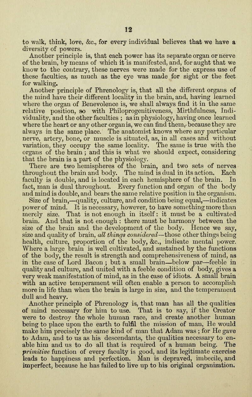 to walk, think, love, &c., for every individual believes that we have a diversity of powers. Another principle is, that each power has its separate organ or nerve of the brain, by means of which it is manifested, and, for aught that we know to the contrary, these nerves were made for the express use of these faculties, as much as the eye was made for sight or the feet for walking. Another principle of Phrenology is, that all the different organs of the mind have their different locality in the brain, and, having learned where the organ of Benevolence is, we shall always find it in the same relative position, so with Philoprogenitiveness, Mirthfulness, Indi- viduality, and the other faculties ; as in physiology, having once learned where the heart or any other organ is, we can find them,-because they are always in the same place. The anatomist knows where any particular nerve, artery, bone, or muscle is situated, as, in all cases and without variation, they occupy the same locality. The same is true with the organs of the brain; and this is what we should expect, considering that the brain is a part of the physiology. There are two hemispheres of the brain, and two sets of nerves throughout the brain and body. The mind is dual in its action. Each faculty is double, and is located in each hemisphere of the brain. In fact, man is dual throughout. Every function and organ of the body and mind is double, and bears the same relative position in the organism. Size of brain,—quality, culture, and condition being equal,—indicates power of mind. It is necessary, however, to have something more than merely size. That is not enough in itself: it must be a cultivated brain. And that is not enough : there must be harmony between the size of the brain and the development of the body. Hence we say, size and quality of brain, aU things considered—those other things being health, culture, proportion of the body, &c., indicate mental power. Where a large brain is well cultivated, and sustained by the functions of the body, the result is strength and comprehensiveness of mind, as in the case of Lord Bacon ; but a small brain—below par—feeble in quality and culture, and united with a feeble condition of body, gives a very weak manifestation of mind, as in the case of idiots. A small brain with an active temperament will often enable a person to accomplish more in life than when the brain is large in size, and the temperament dull and heavy. Another principle of Phrenology is, that man has all the qualities of mind necessary for him to use. That is to say, if the Creator were to destroy the whole human race, and create another human being to place upon the earth to fulfil the mission of man, He would make him precisely the same kind of man that Adam was ; for He gave to Adam, and to us as his descendants, the qualities necessary to en- able him and us to do all that is required of a human being. The primitive function of every faculty is good, and its legitimate exercise leads to happiness and perfection. Man is depraved, imbecile, and imperfect, because he has failed to live up to his original organization.
