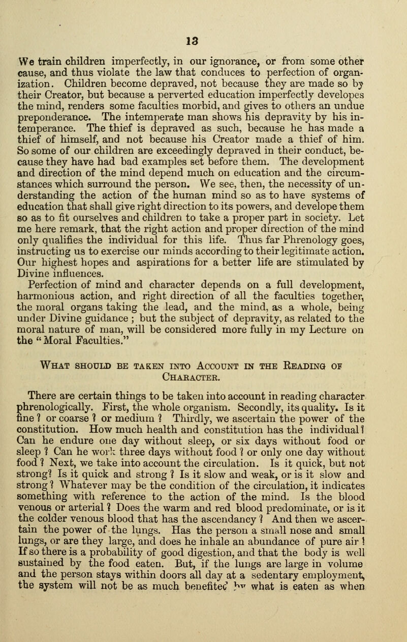 We train children imperfectly, in our ignorance, or from some other cause, and thus violate the law that conduces to perfection of organ- ization. Children become depraved, not because they are made so by their Creator, but because a perverted education imperfectly developss the mind, renders some faculties morbid, and gives to others an undue preponderance. The intemperate man shows his depravity by his in- temperance. The thief is depraved as such, because he has made a thief of himself, and not because his Creator made a thief of him. So some of our children are exceedingly depraved in their conduct, be- cause they have had bad examples set before them. The development and direction of the mind depend much on education and the circum- stances which surround the person. We see, then, the necessity of un- derstanding the action of the human mind so as to have systems of education that shall give right direction to its powers, and develope them so as to fit ourselves and children to take a proper part in society. Let me here remark, that the right action and proper direction of the mind only qualifies the individual for this life. Thus far Phrenology goes, instructing us to exercise our minds according to their legitimate action. Our highest hopes and aspirations for a better life are stimulated by Divine influences. Perfection of mind and character depends on a full development, harmonious action, and right direction of all the faculties together, the moral organs taking the lead, and the mind, as a whole, being under Divine guidance ; but the subject of depravity, as related to the moral nature of man, will be considered more fully in my Lecture on the Moral Faculties. What should be taken into Account m the Reading of Character. There are certain things to be taken into account in reading character phrenologically. First, the whole organism. Secondly, its quality. Is it fine ? or coarse ? or medium 1 Thirdly, we ascertain the power of the constitution. How much health and constitution has the individuall Can he endure one day without sleep, or six days without food or sleep 1 Can he work three days without food 1 or only one day without food ? Next, we take into account the circulation. Is it quick, but not strong? Is it quick and strong ? Is it slow and weak, or is it slow and strong 1 Whatever may be the condition of the circulation, it indicates something with reference to the action of the mind. Is the blood venous or arterial ? Does the warm and red blood predominate, or is it the colder venous blood that has the ascendancy ? And then we ascer- tain the power of the lungs. Has the person a small nose and small lungs, or are they large, and does he inhale an abundance of pure air 1 If so there is a probability of good digestion, and that the body is well sustained by the food eaten. But, if the lungs are large in volume and the person stays within doors all day at a sedentary employment, the system will not be as much beuefitec h^' what is eaten as when