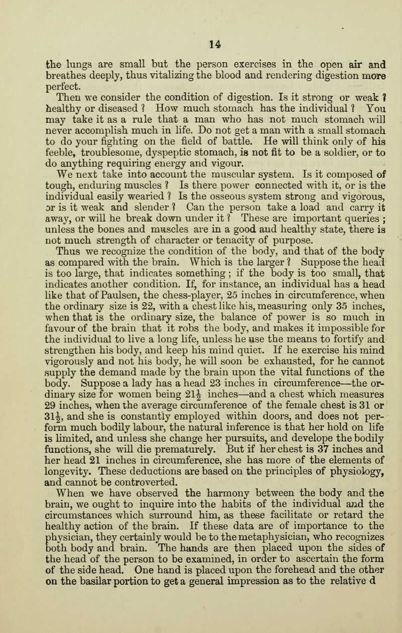 tlie lungs are small but the person exercises in the open air and breathes deeply, thus vitalizing the blood and rendering digestion more perfect. Then we consider the condition of digestion. Is it strong or weak ? healthy or diseased ? How much stomach has the individual 1 You may take it as a rule that a man who has not much stomach will never accomplish much in life. Do not get a man with a small stomach to do your fighting on the field of battle. He will think only of his feeble, troublesome, dyspeptic stomach, is not fit to be a soldier, or to do anything requiring energy and vigour. We next take into account the muscular system. Is it composed of tough, enduring muscles ? Is there power connected with it, or is the individual easily wearied ? Is the osseous system strong and vigorous, or is it weak and slender ? Can the person take a load and carry it away, or will he break down under it ? These are important queries ; unless the bones and muscles are in a good and healthy state, there is not much strength of character or tenacity of purpose. Thus we recognize the condition of the body, and that of the body as compared with the brain. Which is the larger 1 Suppose the head is too large, that indicates something ; if the body is too small, that indicates another condition. If, for instance, an individual has a head like that of Paulsen, the chess-player, 25 inches in circumference, when the ordinary size is 22, with a chest like his, measuring only 35 inches, when that is the ordinary size, the balance of power is so much in favour of the brain that it robs the body, and makes it impossible for the individual to live a long Hfe, unless he use the means to fortify and strengthen his body, and keep his mind quiet. If he exercise his mind vigorously and not his body, he will soon be exhausted, for he cannot supply the demand made by the brain upon the vital functions of the body. Suppose a lady has a head 23 inches in circumference—the or- dinary size for women being 21-| inches—and a chest which measures 29 inches, when the average circumference of the female chest is 31 or 31^, and she is constantly employed within doors, and does not per- form much bodily labour, the natural inference is that her hold on life is Umited, and unless she change her pursuits, and develope the bodily functions, she wiU die prematurely. But if her chest is 37 inches and her head 21 inches in circumference, she has more of the elements of longevity. These deductions are based on the principles of physiology, and cannot be controverted. When we have observed the harmony between the body and the brain, we ought to inquire into the habits of the individual and the circumstances which surround him, as these facilitate or retard the healthy action of the brain. If these data are of importance to the physician, they certainly would be to the metaphysician, who recognizes both body and brain. The hands are then placed upon the sides of the head of the person to be examined, in order to ascertain the form of the side head. One hand is placed upon the forehead and the other on the basilar portion to get a general impression as to the relative d