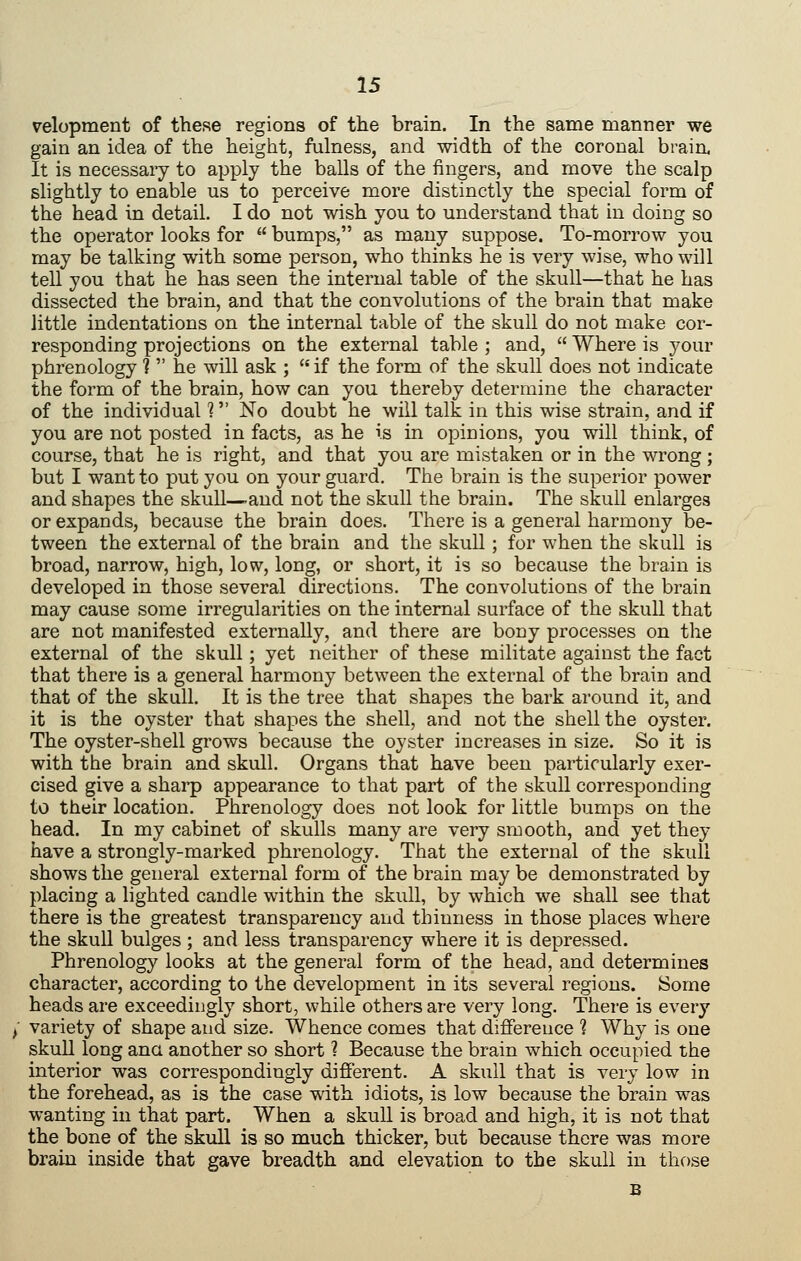 velopment of these regions of the brain. In the same manner we gain an idea of the height, fulness, and width of the coronal braia It is necessary to apply the balls of the fingers, and move the scalp slightly to enable us to perceive more distinctly the special form of the head in detail. I do not wish you to understand that in doing so the operator looks for  bumps, as many suppose. To-morrow you may be talking with some person, who thinks he is very wise, who will teU you that he has seen the internal table of the skull—that he has dissected the brain, and that the convolutions of the brain that make little indentations on the internal table of the skull do not make cor- responding projections on the external table ; and,  Where is your phrenology ?  he will ask ; if the form of the skull does not indicate the form of the brain, how can you thereby determine the character of the individual ? No doubt he will talk in this wise strain, and if you are not posted in facts, as he is in opinions, you will think, of course, that he is right, and that you are mistaken or in the wrong ; but I want to put you on your guard. The brain is the superior power and shapes the skull—and not the skull the brain. The skull enlarges or expands, because the brain does. There is a general harmony be- tween the external of the brain and the skuU ; for when the skull is broad, narrow, high, low, long, or short, it is so because the brain is developed in those several directions. The convolutions of the brain may cause some irregularities on the internal surface of the skull that are not manifested externally, and there are bony processes on the external of the skull; yet neither of these militate against the fact that there is a general harmony between the external of the brain and that of the skull. It is the tree that shapes the bark around it, and it is the oyster that shapes the shell, and not the shell the oyster. The oyster-shell grows because the oyster increases in size. So it is with the brain and skull. Organs that have been particularly exer- cised give a sharp appearance to that part of the skull corresponding to their location. Phrenology does not look for little bumps on the head. In my cabinet of skulls many are very smooth, and yet they have a strongly-marked phrenology. That the external of the skull shows the general external form of the brain may be demonstrated by placing a lighted candle within the skull, by which we shall see that there is the greatest transparency and thinness in those places where the skull bulges ; and less transparency where it is depressed. Phrenology looks at the general form of the head, and determines character, according to the development in its several regions. Some heads are exceedingly short, while others are very long. There is every variety of shape and size. Whence comes that difference 1 Why is one skull long ana another so short ? Because the brain which occupied the interior was correspondingly different. A skull that is very low in the forehead, as is the case with idiots, is low because the brain was wanting in that part. When a skull is broad and high, it is not that the bone of the skull is so much thicker, but because there was more brain inside that gave breadth and elevation to the skull in those
