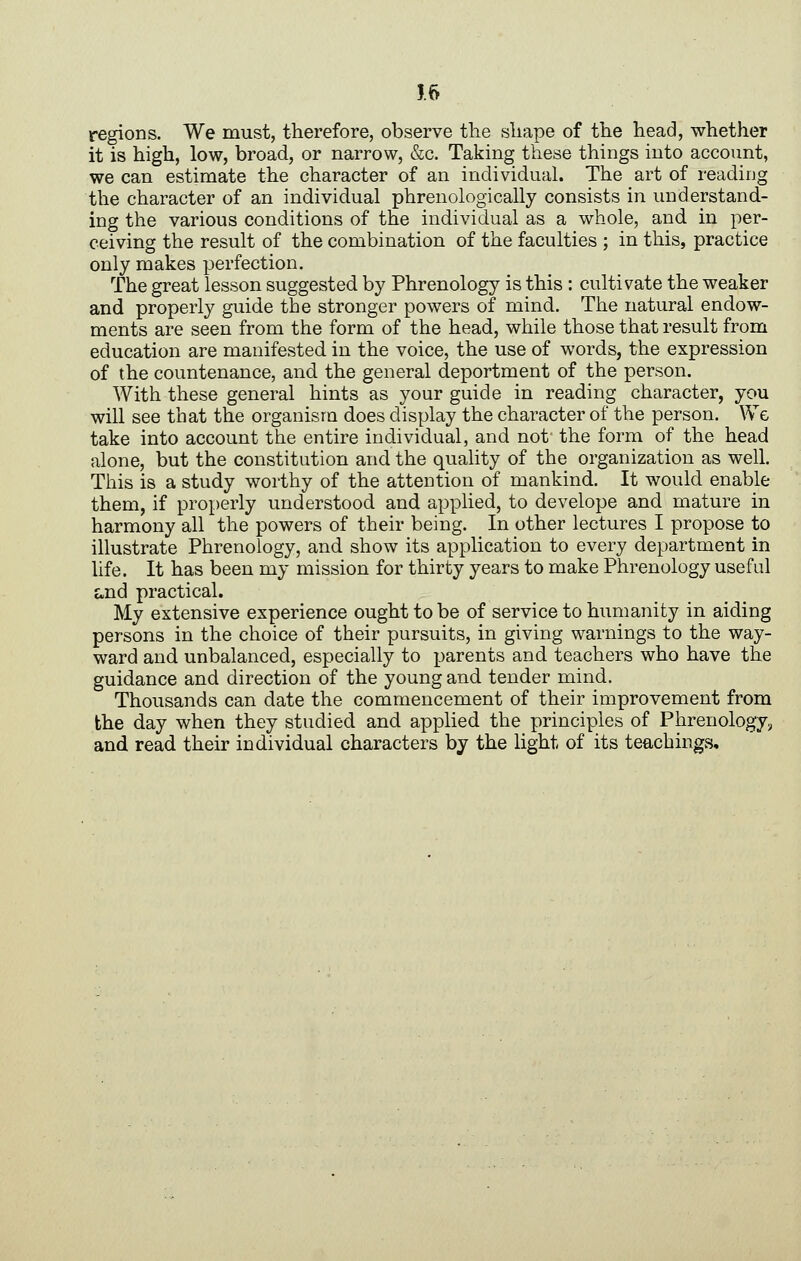 J 6 regions. We must, therefore, observe the sliape of the head, whether it is high, low, broad, or narrow, &c. Taking these things into account, we can estimate the character of an individual. The art of reading the character of an individual phrenologically consists in understand- ing the various conditions of the individual as a whole, and in per- ceiving the result of the combination of the faculties ; in this, practice only makes perfection. The great lesson suggested by Phrenology is this : cultivate the weaker and properly guide the stronger powers of mind. The natural endow- ments are seen from the form of the head, while those that result from education are manifested in the voice, the use of words, the expression of the countenance, and the general deportment of the person. With these general hints as your guide in reading character, you will see that the organism does display the character of the person. Wg take into account the entire individual, and not the form of the head alone, but the constitution and the quality of the organization as well. This is a study worthy of the attention of mankind. It would enable them, if properly understood and applied, to develope and mature in harmony all the powers of their being. In other lectures I propose to illustrate Phrenology, and show its application to every department in life. It has been my mission for thirty years to make Phrenology useful and practical. My extensive experience ought to be of service to humanity in aiding persons in the choice of their pursuits, in giving warnings to the way- ward and unbalanced, especially to parents and teachers who have the guidance and direction of the young and tender mind. Thousands can date the commencement of their improvement from the day when they studied and applied the principles of Phrenology^ and read their individual characters by the light of its teachings.