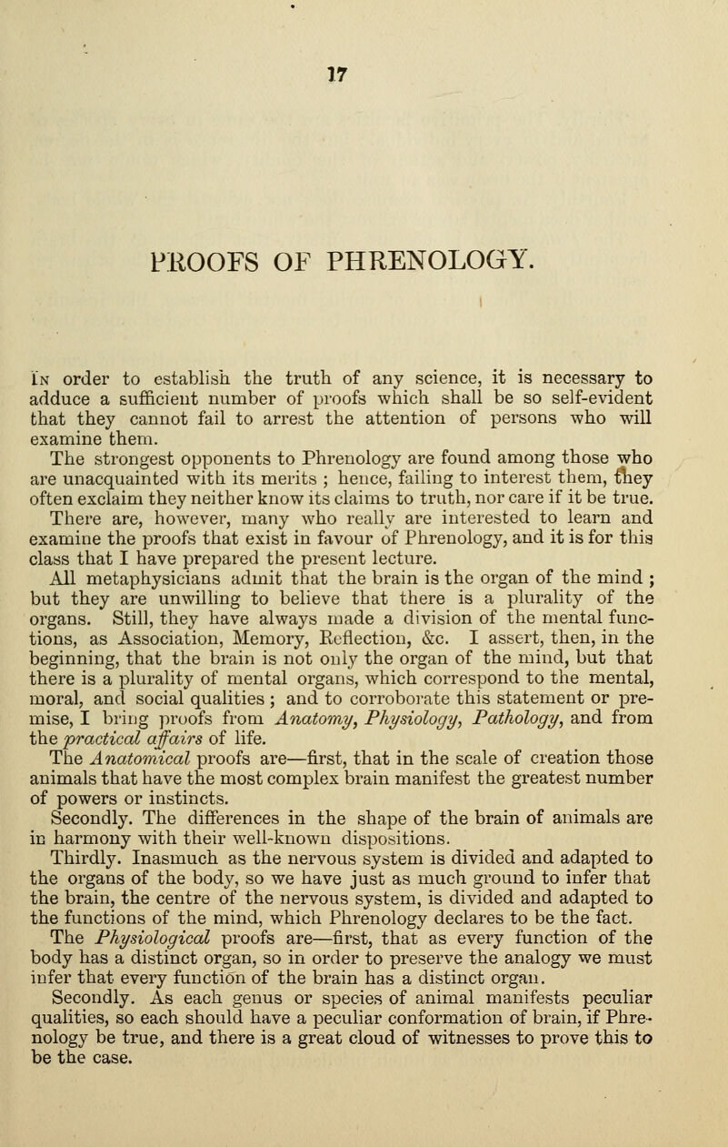 PROOFS OF PHRENOLOGY. In order to establish the truth of any science, it is necessary to adduce a sufficient number of proofs which shall be so self-evident that they cannot fail to arrest the attention of persons who will examine them. The strongest opponents to Phrenology are found among those who are unacquainted with its merits ; hence, failing to interest them, they often exclaim they neither know its claims to truth, nor care if it be true. There are, however, many who really are interested to learn and examine the proofs that exist in favour of Phrenology, and it is for this class that I have prepared the present lecture. All metaphysicians admit that the brain is the organ of the mind ; but they are unwillmg to believe that there is a plurality of the organs. Still, they have always made a division of the mental func- tions, as Association, Memory, Kefiection, &c. I assert, then, in the beginning, that the brain is not only the organ of the mind, but that there is a plurality of mental organs, which correspond to the mental, moral, and social qualities ; and to corroborate this statement or pre- mise, I bring proofs from Anatomy, Physiology, Pathology, and from the 'practical affairs of life. The Anatomical proofs are—first, that in the scale of creation those animals that have the most complex brain manifest the greatest number of powers or instincts. Secondly. The differences in the shape of the brain of animals are in harmony with their well-known dispositions. Thirdl3^ Inasmuch as the nervous system is divided and adapted to the organs of the body, so we have just as much ground to infer that the brain, the centre of the nervous system, is divided and adapted to the functions of the mind, which Phrenology declares to be the fact. The Physiological proofs are—first, that as every function of the body has a distinct organ, so in order to preserve the analogy we must infer that every function of the brain has a distinct organ. Secondly. As each genus or species of animal manifests peculiar qualities, so each should have a peculiar conformation of brain, if Phre- nology be true, and there is a great cloud of witnesses to prove this to be the case.