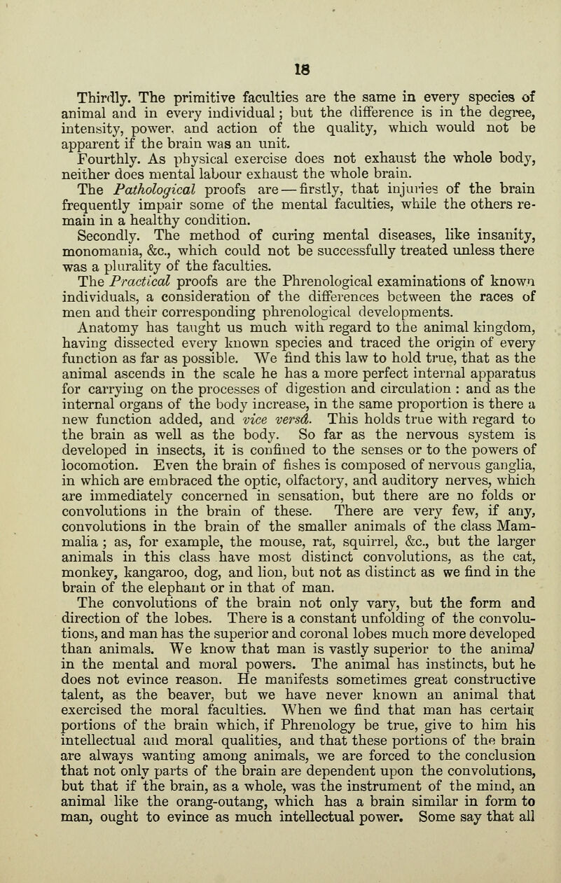 Thirdly. The primitive faculties are the same in every species of animal and in every individual; but the difference is in the degree, intensity, power, and action of the quality, which would not be apparent if the brain was an unit. Fourthly. As physical exercise does not exhaust the whole body, neither does mental labour exhaust the whole brain. The Pathological proofs are — firstly, that injuries of the brain frequently impair some of the mental faculties, while the others re- main in a healthy condition. Secondly. The method of curing mental diseases, like insanity, monomania, &c., which could not be successfully treated imless there was a plurality of the faculties. The Practical proofs are the Phrenological examinations of known individuals, a consideration of the differences between the races of men and their corresponding phrenological developments. Anatomy has taught us much with regard to the animal kingdom, having dissected every known species and traced the origin of every function as far as possible. We find this law to hold true, that as the animal ascends in the scale he has a more perfect internal apparatus for carrying on the processes of digestion and circulation : and as the internal organs of the body increase, in the same proportion is there a new function added, and vice versd. This holds true with regard to the brain as well as the body. So far as the nervous system is developed in insects, it is confined to the senses or to the powers of locomotion. Even the brain of fishes is composed of nervous ganglia, in which are embraced the optic, olfactory, and auditory nerves, which are immediately concerned in sensation, but there are no folds or convolutions in the brain of these. There are very few, if any, convolutions in the brain of the smaller animals of the class Mam- malia ; as, for example, the mouse, rat, squirrel, &c., but the larger animals in this class have most distinct convolutions, as the cat, monkey, kangaroo, dog, and lion, but not as distinct as we find in the brain of the elephant or in that of man. The convolutions of the brain not only vary, but the form and direction of the lobes. There is a constant unfolding of the convolu- tions, and man has the superior and coronal lobes much more developed than animals. We know that man is vastly superior to the anima7 in the mental and moral powers. The animal has instincts, but he does not evince reason. He manifests sometimes great constructive talent, as the beaver, but we have never known an animal that exercised the moral faculties. When we find that man has certain portions of the brain which, if Phrenology be true, give to him his intellectual and moral qualities, and that these portions of the brain are always wanting among animals, we are forced to the conclusion that not only parts of the brain are dependent upon the convolutions, but that if the brain, as a whole, was the instrument of the mind, an animal like the orang-outang, which has a brain similar in form to man, ought to evince as much intellectual power. Some say that all