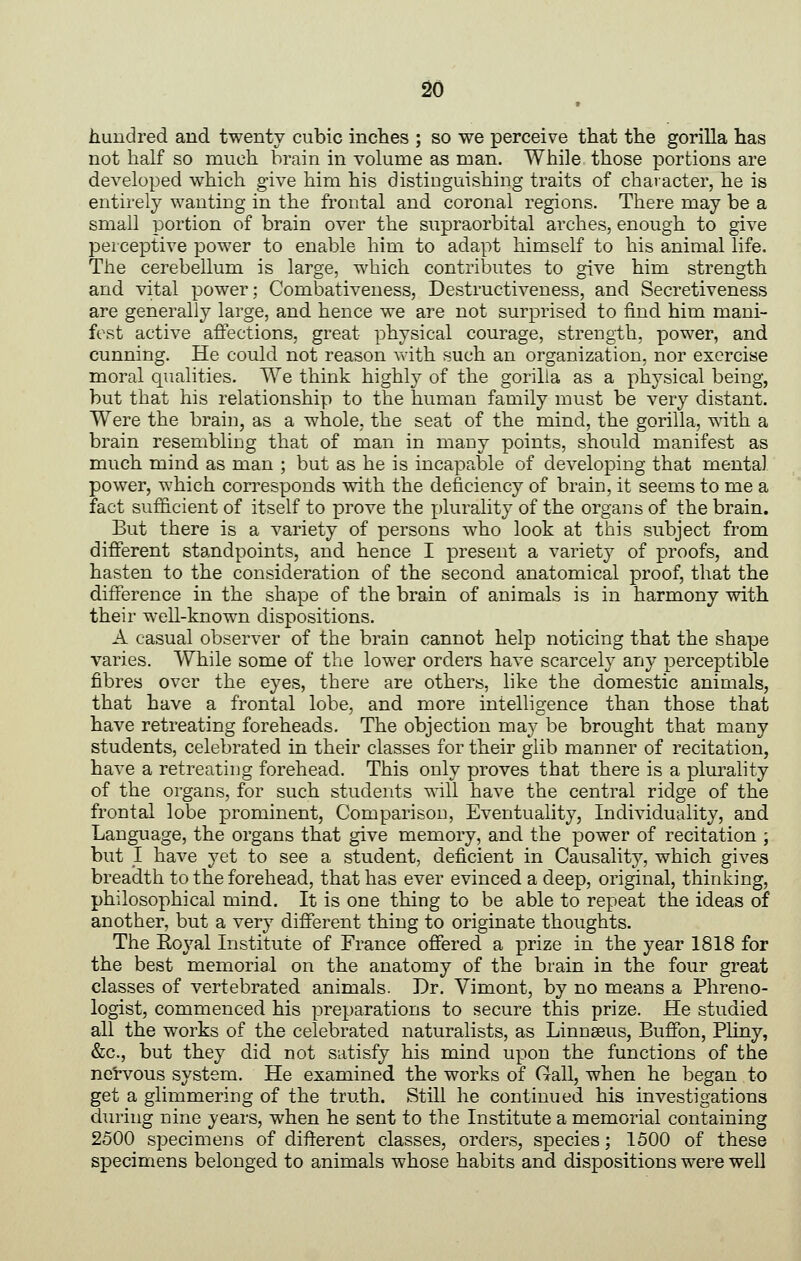 • hundred and twenty cubic inches ; so we perceive that the gorilla has not half so much brain in volume as man. While those portions are developed which give him his distinguishing traits of character, he is entirely wanting in the frontal and coronal regions. There may be a small portion of brain over the supraorbital arches, enough to give perceptive power to enable him to adapt himself to his animal life. The cerebellum is large, which contributes to give him strength and vital power; Combativeness, Destructiveness, and Secretiveness are generally large, and hence we are not surprised to find him mani- fest active affections, great physical courage, strength, power, and cunning. He could not reason ^Yith such an organization, nor exercise moral qualities. We think highly of the gorilla as a physical being, but that his relationship to the human family must be very distant. Were the brain, as a whole, the seat of the mind, the gorilla, with a brain resembling that of man in many points, should manifest as much mind as man ; but as he is incapable of developing that mental power, which corresponds with the deficiency of brain, it seems to me a fact sufficient of itself to prove the plurality of the organs of the brain. But there is a variety of persons who look at this subject from different standpoints, and hence I present a variety of proofs, and hasten to the consideration of the second anatomical proof, that the difference in the shape of the brain of animals is in harmony with their well-known dispositions. A casual observer of the brain cannot help noticing that the shape varies. While some of the lower orders have scarcely any perceptible fibres over the eyes, there are others, like the domestic animals, that have a frontal lobe, and more intelligence than those that have retreating foreheads. The objection may be brought that many students, celebrated in their classes for their glib manner of recitation, have a retreating forehead. This only proves that there is a plurahty of the organs, for such students will have the central ridge of the frontal lobe prominent, Comparison, Eventuality, Individuality, and Language, the organs that give memory, and the power of recitation j but I have yet to see a student, deficient in Causality, which gives breadth to the forehead, that has ever evinced a deep, original, thinking, philosophical mind. It is one thing to be able to repeat the ideas of another, but a very different thing to originate thoughts. The Royal Institute of France offered a prize in the year 1818 for the best memorial on the anatomy of the brain in the four great classes of vertebrated animals. Dr. Vimont, by no means a Phreno- logist, commenced his preparations to secure this prize. He studied all the works of the celebrated naturalists, as Linnaeus, Buffbn, Pliny, &c., but they did not satisfy his mind upon the functions of the nei-vous system. He examined the works of Gall, when he began to get a glimmering of the truth. Still he continued his investigations during nine years, when he sent to the Institute a memorial containing 2500 specimens of different classes, orders, species; 1500 of these specimens belonged to animals whose habits and dispositions were well