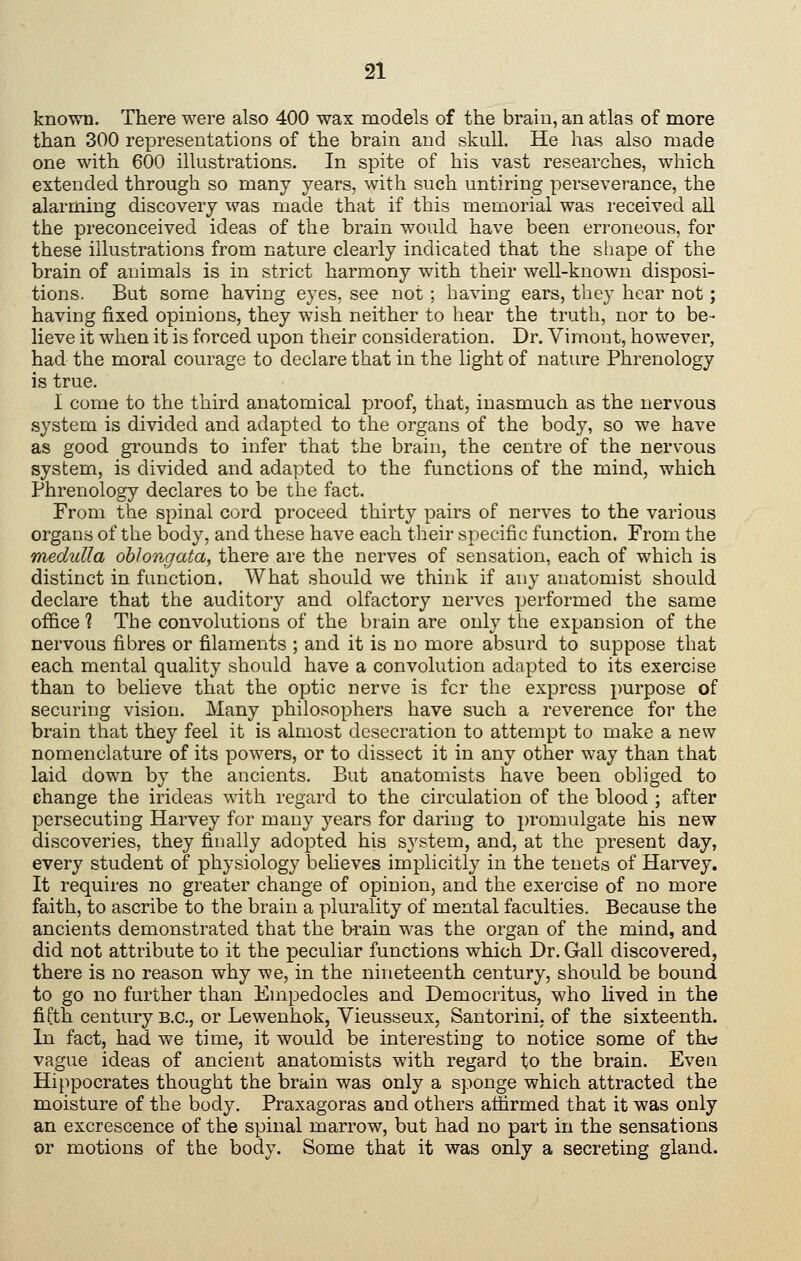 known. There were also 400 wax models of the brain, an atlas of more than 300 representations of the brain and skull. He has also made one with 600 illustrations. In spite of his vast researches, which extended through so many years, with such untiring perseverance, the alarming discovery was made that if this memorial was received all the preconceived ideas of the brain would have been erroneous, for these illustrations from nature clearly indicated that the shape of the brain of animals is in strict harmony with their well-known disposi- tions. But some having eyes, see not ; having ears, they hear not; having fixed opinions, they wish neither to hear the truth, nor to be- lieve it when it is forced upon their consideration. Dr. Vimont, however, had the moral courage to declare that in the light of nature Phrenology is true. I come to the third anatomical proof, that, inasmuch as the nervous system is divided and adapted to the organs of the body, so we have as good grounds to infer that the brain, the centre of the nervous system, is divided and adapted to the functions of the mind, which Phrenology declares to be the fact. From the spinal cord proceed thirty pairs of nerves to the various organs of the body, and these have each their specific function. From the medulla oblongata, there are the nerves of sensation, each of which is distinct in function. What should we think if any anatomist should declare that the auditory and olfactory nerves performed the same office ? The convolutions of the brain are only the expansion of the nervous fibres or filaments ; and it is no more absurd to suppose that each mental quality should have a convolution adapted to its exercise than to believe that the optic nerve is fcr the express purpose of securing vision. Many philosophers have such a reverence for the brain that they feel it is almost desecration to attempt to make a new nomenclature of its powers, or to dissect it in any other way than that laid down by the ancients. But anatomists have been obliged to change the irideas with regard to the circulation of the blood ; after persecuting Harvey for many years for daring to promulgate his new discoveries, they finally adopted his system, and, at the present day, every student of physiology believes implicitly in the tenets of Harvey. It requires no greater change of opinion, and the exercise of no more faith, to ascribe to the brain a plurality of mental faculties. Because the ancients demonstrated that the b-rain was the organ of the mind, and did not attribute to it the peculiar functions which Dr. Gall discovered, there is no reason why we, in the nineteenth century, should be bound to go no further than Empedocles and Democritus, who lived in the fifth century B.C., or Lewenhok, Vieusseux, Santorini, of the sixteenth. In fact, had we time, it would be interesting to notice some of th« vague ideas of ancient anatomists with regard to the brain. Even Hi[ipocrates thought the brain was only a sponge which attracted the moisture of the body. Praxagoras and others aifirmed that it was only an excrescence of the spinal marrow, but had no part in the sensations or motions of the body. Some that it was only a secreting gland.