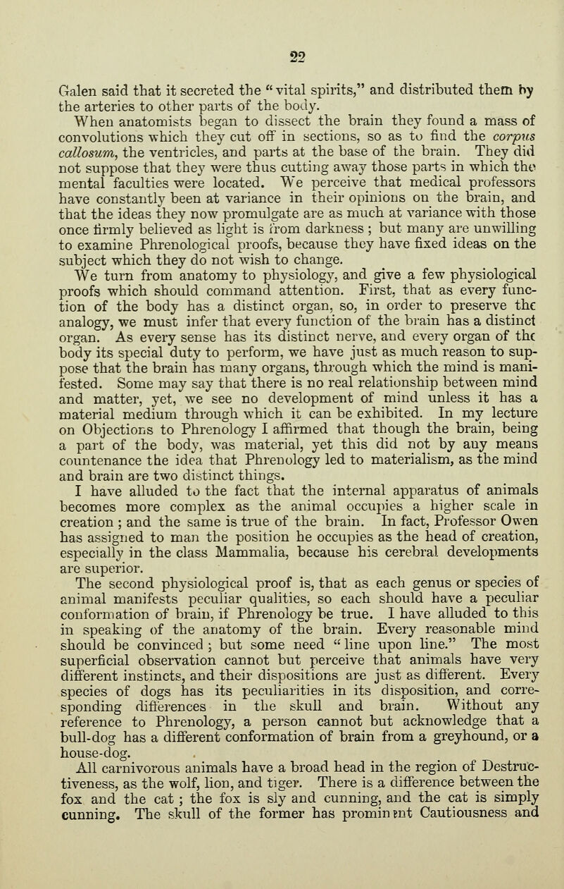 Galen said that it secreted the vital spirits, and distributed them by the arteries to other parts of the body. When anatomists began to dissect the brain they found a mass of convolutions -which they cut off in sections, so as to find the corpus callosum, the ventricles, and parts at the base of the brain. They did not suppose that they were thus cutting away those parts in which tho mental faculties were located. We perceive that medical professors have constantly been at variance in their opinions on the brain, and that the ideas they now promulgate are as much at variance with those once lirmly believed as hght is from darkness ; but many are unwilling to examine Phrenological proofs, because they have fixed ideas on the subject which they do not wish to change. We turn from anatomy to physiology, and give a few physiological proofs which should command attention. First, that as every func- tion of the body has a distinct organ, so, in order to preserve the analogy, we must infer that every function of the brain has a distinct organ. As every sense has its distinct nerve, and every organ of the body its special duty to perform, we have just as much reason to sup- pose that the brain has many organs, through which the mind is mani- fested. Some may say that there is no real relationship between mind and matter, yet, we see no development of mind unless it has a material medium through which it can be exhibited. In my lecture on Objections to Phrenology I affirmed that though the brain, being a part of the body, was material, yet this did not by any means countenance the idea that Phrenology led to materialism, as the mind and brain are two distinct things. I have alluded to the fact that the internal apparatus of animals becomes more complex as the animal occupies a higher scale in creation ; and the same is true of the brain. In fact, Professor Owen has assigned to man the position he occupies as the head of creation, especially in the class Mammalia, because his cerebral developments are superior. The second physiological proof is, that as each genus or species of animal manifests peculiar qualities, so each should have a peculiar conformation of brain, if Phrenology be true. I have alluded to this in speaking of the anatomy of the brain. Every reasonable mind should be convinced ; but some need  line upon line. The most superficial observation cannot but perceive that animals have very different instincts, and their dispositions are just as different. Every species of dogs has its peculiarities in its disposition, and corre- sponding differences in the skull and brain. Without any reference to Phrenology, a person cannot but acknowledge that a bull-dog has a different conformation of brain from a greyhound, or a house-dog. All carnivorous animals have a broad head in the region of Destruc- tiveness, as the wolf, lion, and tiger. There is a difference between the fox and the cat; the fox is sly and cunning, and the cat is simply cunning. The skull of the former has prominent Cautiousness and